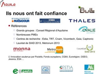9
Ils nous ont fait confiance
 Références
 Grands groupes : Conseil Régional d’Aquitaine
 Nombreuses PMEs
 Centres de recherche : Estia, TRT, Cnam, Vicomtech, Gaia, Captronic
 Lauréat de SIAD 2013, Metronum 2013
 Innovation soutenue par Poctefa, Fonds européens, CG64, Eurorégion, OSEO,
Jessica, ESA ...
 