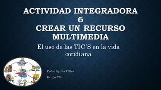 ACTIVIDAD INTEGRADORA
6
CREAR UN RECURSO
MULTIMEDIA
Pedro Aguila Téllez
Grupo 374
El uso de las TIC´S en la vida
cotidiana
 