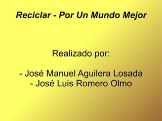 Reciclar - Por Un Mundo Mejor



        Realizado por:

- José Manuel Aguilera Losada
   - José Luis Romero Olmo
 