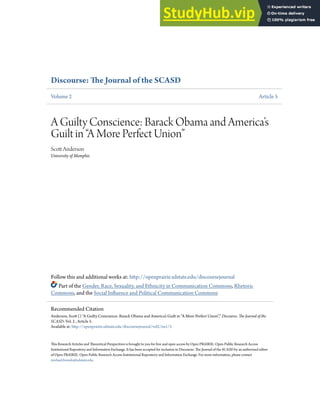 Discourse: e Journal of the SCASD
Volume 2 Article 5
A Guilty Conscience: Barack Obama and America’s
Guilt in “A More Perfect Union”
Sco Anderson
University of Memphis
Follow this and additional works at: hp://openprairie.sdstate.edu/discoursejournal
Part of the Gender, Race, Sexuality, and Ethnicity in Communication Commons, Rhetoric
Commons, and the Social In;uence and Political Communication Commons
:is Research Articles and :eoretical Perspectives is brought to you for free and open access by Open P9IRIE: Open Public Research Access
Institutional Repository and Information Exchange. It has been accepted for inclusion in Discourse: :e Journal of the SCASD by an authorized editor
of Open P9IRIE: Open Public Research Access Institutional Repository and Information Exchange. For more information, please contact
michael.biondo@sdstate.edu.
Recommended Citation
Anderson, Sco () A Guilty Conscience: Barack Obama and America’s Guilt in “A More Perfect Union”, Discourse: e Journal of the
SCASD: Vol. 2 , Article 5.
Available at: hp://openprairie.sdstate.edu/discoursejournal/vol2/iss1/5
 