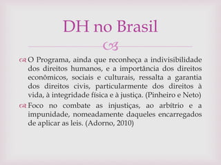 
 O Programa, ainda que reconheça a indivisibilidade
dos direitos humanos, e a importância dos direitos
econômicos, sociais e culturais, ressalta a garantia
dos direitos civis, particularmente dos direitos à
vida, à integridade física e à justiça. (Pinheiro e Neto)
 Foco no combate as injustiças, ao arbítrio e a
impunidade, nomeadamente daqueles encarregados
de aplicar as leis. (Adorno, 2010)
DH no Brasil
 