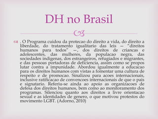 
 . O Programa cuidou da protecao do direito a vida, do direito a
liberdade, do tratamento igualitario das leis — “direitos
humanos para todos” —, dos direitos de criancas e
adolescentes, das mulheres, da populacao negra, das
sociedades indigenas, dos estrangeiros, refugiados e migrantes,
e das pessoas portadoras de deficiencia, assim como se propos
lutar contra a impunidade. Abordou igualmente a educacao
para os direitos humanos com vistas a fomentar uma cultura de
respeito e de promocao. Sinalizou para acoes internacionais,
inclusive ratificacao de convencoes internacionais de que o pais
e signatario. Referiu-se ainda ao apoio as organizacoes de
defesa dos direitos humanos, bem como ao monitoramento dos
programas. Silenciou quanto aos direitos a livre orientacao
sexual e as identidades de genero, o que motivou protestos do
movimento LGBT. (Adorno, 2010)
DH no Brasil
 