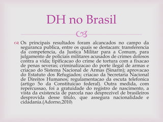 
 Os principais resultados foram alcancados no campo da
seguranca publica, entre os quais se destacam: transferencia
da competencia, da Justica Militar para a Comum, para
julgamento de policiais militares acusados de crimes dolosos
contra a vida; tipificacao do crime de tortura com a fixacao
de penas severas; criminalizacao do porte ilegal de armas e
criacao do Sistema Nacional de Armas (Sinarm); aprovacao
do Estatuto dos Refugiados; criacao da Secretaria Nacional
de Direitos Humanos; regulamentacao da escuta telefonica
(artigo 5o da Constituicao federal). Outra medida, com
repercussao, foi a gratuidade do registro de nascimento, a
vista da existencia de parcela nao desprezivel de brasileiros
desprovida desse titulo, que assegura nacionalidade e
cidadania.(Adorno,2010)
DH no Brasil
 