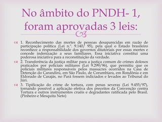 
 1. Reconhecimento das mortes de pessoas desaparecidas em razão de
participação política (Lei n.º. 9.140/ 95), pela qual o Estado brasileiro
reconhece a responsabilidade dos governos ditatoriais por essas mortes e
concede indenização a seus familiares. Essa iniciativa constitui uma
poderosa iniciativa para a reconstituição da verdade.
 2. Transferência da justiça militar para a justiça comum de crimes dolosos
praticados por policiais militares (Lei 9.299/96), que permitiu que os
policiais militares responsáveis pelos massacres ocorridos na Casa de
Detenção do Carandiru, em São Paulo, de Corumbiara, em Rondônia e em
Eldorado de Carajás, no Pará fossem indiciados e levados ao Tribunal do
Júri.
 3. Tipificação do crime de tortura, com penas severas (Lei 9.455/97),
tornando possível a aplicação efetiva dos preceitos da Convenção contra
Tortura e outros instrumentos cruéis e degradantes ratificada pelo Brasil.
(Pinheiro e Mesquita Neto)
No âmbito do PNDH- 1,
foram aprovadas 3 leis:
 