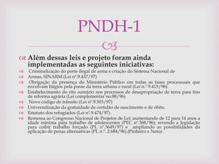 
 Além dessas leis e projeto foram ainda
implementadas as seguintes iniciativas:
 Criminalização do porte ilegal de arma e criação do Sistema Nacional de
 Armas, SINARM (Lei nº.9.437/97)
 Obrigação da presença do Ministério Público em todas as fases processuais que
envolvam litígios pela posse da terra urbana e rural (Lei n.º 9.415/96).
 Estabelecimento do rito sumário nos processos de desapropriação de terra para fins
de reforma agrária (Lei complementar no.88/96)
 Novo código de trânsito (Lei nº.9.503/97)
 Universalização da gratuidade de certidão de nascimento e de óbito.
 Estatuto dos refugiados (Lei nº.9.474/97).
 Remessa ao Congresso Nacional de Projetos de Lei: aumentando de 12 para 14 anos a
idade mínima para trabalho de adolescentes (PEC nº.368/96); revendo a legislação
para coibir trabalho forçado (PL nº.3649/97) e ampliando as possibilidades da
aplicação de penas alternativas (PL n.º. 2.684/96).(Pinheiro e Neto)
PNDH-1
 