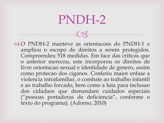 
 O PNDH-2 manteve as orientacoes do PNDH-1 e
ampliou o escopo de direitos a serem protegidos.
Compreendeu 518 medidas. Em face das criticas que
o anterior mereceu, este incorporou os direitos de
livre orientacao sexual e identidade de genero, assim
como protecao dos ciganos. Conferiu maior enfase a
violencia intrafamiliar, o combate ao trabalho infantil
e ao trabalho forcado, bem como a luta para inclusao
dos cidadaos que demandam cuidados especiais
(“pessoas portadoras de deficiencia”, conforme o
texto do programa). (Adorno, 2010)
PNDH-2
 