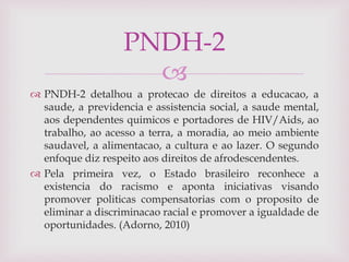 
 PNDH-2 detalhou a protecao de direitos a educacao, a
saude, a previdencia e assistencia social, a saude mental,
aos dependentes quimicos e portadores de HIV/Aids, ao
trabalho, ao acesso a terra, a moradia, ao meio ambiente
saudavel, a alimentacao, a cultura e ao lazer. O segundo
enfoque diz respeito aos direitos de afrodescendentes.
 Pela primeira vez, o Estado brasileiro reconhece a
existencia do racismo e aponta iniciativas visando
promover politicas compensatorias com o proposito de
eliminar a discriminacao racial e promover a igualdade de
oportunidades. (Adorno, 2010)
PNDH-2
 