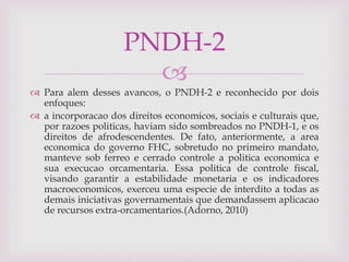 
 Para alem desses avancos, o PNDH-2 e reconhecido por dois
enfoques:
 a incorporacao dos direitos economicos, sociais e culturais que,
por razoes politicas, haviam sido sombreados no PNDH-1, e os
direitos de afrodescendentes. De fato, anteriormente, a area
economica do governo FHC, sobretudo no primeiro mandato,
manteve sob ferreo e cerrado controle a politica economica e
sua execucao orcamentaria. Essa politica de controle fiscal,
visando garantir a estabilidade monetaria e os indicadores
macroeconomicos, exerceu uma especie de interdito a todas as
demais iniciativas governamentais que demandassem aplicacao
de recursos extra-orcamentarios.(Adorno, 2010)
PNDH-2
 