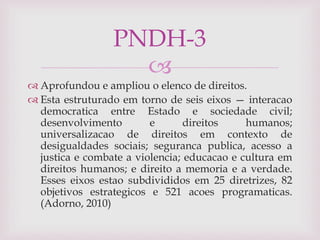 
 Aprofundou e ampliou o elenco de direitos.
 Esta estruturado em torno de seis eixos — interacao
democratica entre Estado e sociedade civil;
desenvolvimento e direitos humanos;
universalizacao de direitos em contexto de
desigualdades sociais; seguranca publica, acesso a
justica e combate a violencia; educacao e cultura em
direitos humanos; e direito a memoria e a verdade.
Esses eixos estao subdivididos em 25 diretrizes, 82
objetivos estrategicos e 521 acoes programaticas.
(Adorno, 2010)
PNDH-3
 