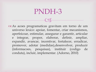 
 As acoes programaticas gravitam em torno de um
universo lexico: apoiar, fomentar, criar mecanismos,
aperfeicoar, estimular, assegurar e garantir, articular
e integrar, propor, elaborar, definir, ampliar,
expandir, avancar, incentivar, fortalecer, erradicar,
promover, adotar (medidas),desenvolver, produzir
(informacoes, pesquisas), instituir (codigo de
conduta), incluir, implementar. (Adorno, 2010)
PNDH-3
 