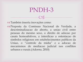 
 Também inseriu inovações como:
 Proposta da Comissao Nacional de Verdade, a
descriminalizacao do aborto, a uniao civil entre
pessoas do mesmo sexo, o direito de adocao por
casais homoafetivos, a interdicao a ostentacao de
simbolos religiosos em estabelecimentos publicos da
Uniao, o “controle da midia” e a adocao de
mecanismos de mediacao judicial nos conflitos
urbanos e rurais.(Adorno, 2010)
PNDH-3
 