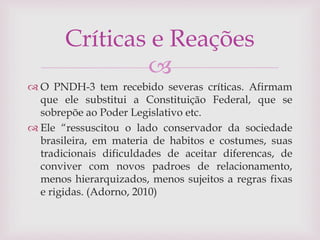 
 O PNDH-3 tem recebido severas críticas. Afirmam
que ele substitui a Constituição Federal, que se
sobrepõe ao Poder Legislativo etc.
 Ele “ressuscitou o lado conservador da sociedade
brasileira, em materia de habitos e costumes, suas
tradicionais dificuldades de aceitar diferencas, de
conviver com novos padroes de relacionamento,
menos hierarquizados, menos sujeitos a regras fixas
e rigidas. (Adorno, 2010)
Críticas e Reações
 