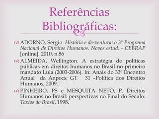 
 ADORNO, Sérgio. História e desventura: o 3º Programa
Nacional de Direitos Humanos. Novos estud. - CEBRAP
[online]. 2010, n.86
 ALMEIDA, Wellington. A estratégia de políticas
públicas em direitos humanos no Brasil no primeiro
mandato Lula (2003-2006). In: Anais do 33º Encontro
Anual da Anpocs; GT 31 –Política dos Direitos
Humanos, 2009.
 PINHEIRO, PS e MESQUITA NETO, P. Direitos
Humanos no Brasil: perspectivas no Final do Século.
Textos do Brasil, 1998.
Referências
Bibliográficas:
 
