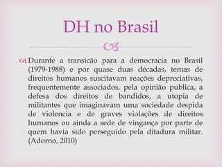 
 Durante a transicão para a democracia no Brasil
(1979-1988) e por quase duas décadas, temas de
direitos humanos suscitavam reações depreciativas,
frequentemente associados, pela opinião publica, a
defesa dos direitos de bandidos, a utopia de
militantes que imaginavam uma sociedade despida
de violencia e de graves violações de direitos
humanos ou ainda a sede de vingança por parte de
quem havia sido perseguido pela ditadura militar.
(Adorno, 2010)
DH no Brasil
 