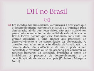 
 Em meados dos anos oitenta, já começava a ficar claro que
o desenvolvimento econômico e social e a transição para
democracia, ainda que necessários, não eram suficientes
para conter o aumento da criminalidade e da violência no
Brasil. Ficava patente que esse fenômeno constituía um
grande obstáculo e uma ameaça aos processos de
desenvolvimento e de consolidação da democracia. A
questão era saber se esta tendência de banalização da
criminalidade, da violência e da morte poderia ser
controlada e revertida ou se ela acabaria por consumir os
recursos humanos da sociedade brasileira a ponto de
inviabilizar os processos de desenvolvimento e de
consolidação da democracia no país.(Pinheiro e Mesquita
Netto)
DH no Brasil
 