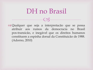 
 Qualquer que seja a interpretacão que se possa
atribuir aos rumos da democracia no Brasil
pos-transicão, e inegável que os direitos humanos
constituem a espinha dorsal da Constituicão de 1988.
(Adorno, 2010)
DH no Brasil
 
