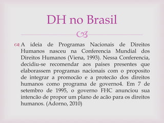 
 A ideia de Programas Nacionais de Direitos
Humanos nasceu na Conferencia Mundial dos
Direitos Humanos (Viena, 1993). Nessa Conferencia,
decidiu-se recomendar aos paises presentes que
elaborassem programas nacionais com o proposito
de integrar a promocão e a protecão dos direitos
humanos como programa de governo4. Em 7 de
setembro de 1995, o governo FHC anunciou sua
intencão de propor um plano de acão para os direitos
humanos. (Adorno, 2010)
DH no Brasil
 
