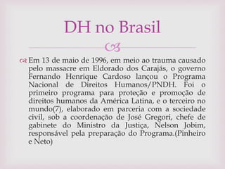 
 Em 13 de maio de 1996, em meio ao trauma causado
pelo massacre em Eldorado dos Carajás, o governo
Fernando Henrique Cardoso lançou o Programa
Nacional de Direitos Humanos/PNDH. Foi o
primeiro programa para proteção e promoção de
direitos humanos da América Latina, e o terceiro no
mundo(7), elaborado em parceria com a sociedade
civil, sob a coordenação de José Gregori, chefe de
gabinete do Ministro da Justiça, Nelson Jobim,
responsável pela preparação do Programa.(Pinheiro
e Neto)
DH no Brasil
 
