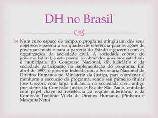 
 Num curto espaço de tempo, o programa atingiu um dos seus
objetivos e passou a ser quadro de referência para as ações de
governamentais e para a parceria do Estado e governo com as
organizações da sociedade civil. A sociedade cobrou do
governo federal, e este passou a cobrar dos governos estaduais
e municipais, do Congresso Nacional, do Judiciário e da
sociedade participação na implementação do programa. Em
abril de 1997, o governo federal criou a Secretaria Nacional de
Direitos Humanos no Ministério da Justiça, para coordenar e
monitorar a execução do programa, sendo seu primeiro titular
José Gregori, com larga militância na sociedade civil, antigo
presidente da Comissão Justiça e Paz de São Paulo, entidade
com papel chave na resistência ao regime autoritário, e da
Comissão Teotônio Vilela de Direitos Humanos. (Pinheiro e
Mesquita Neto)
DH no Brasil
 