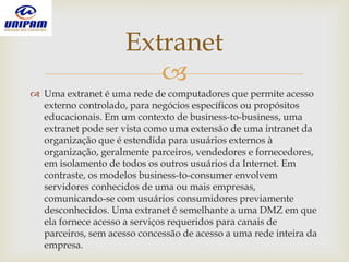 
 Uma extranet é uma rede de computadores que permite acesso
externo controlado, para negócios específicos ou propósitos
educacionais. Em um contexto de business-to-business, uma
extranet pode ser vista como uma extensão de uma intranet da
organização que é estendida para usuários externos à
organização, geralmente parceiros, vendedores e fornecedores,
em isolamento de todos os outros usuários da Internet. Em
contraste, os modelos business-to-consumer envolvem
servidores conhecidos de uma ou mais empresas,
comunicando-se com usuários consumidores previamente
desconhecidos. Uma extranet é semelhante a uma DMZ em que
ela fornece acesso a serviços requeridos para canais de
parceiros, sem acesso concessão de acesso a uma rede inteira da
empresa.
Extranet
 