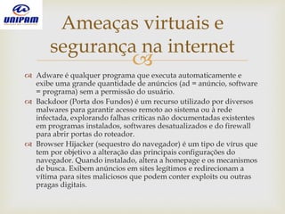 
 Adware é qualquer programa que executa automaticamente e
exibe uma grande quantidade de anúncios (ad = anúncio, software
= programa) sem a permissão do usuário.
 Backdoor (Porta dos Fundos) é um recurso utilizado por diversos
malwares para garantir acesso remoto ao sistema ou à rede
infectada, explorando falhas críticas não documentadas existentes
em programas instalados, softwares desatualizados e do firewall
para abrir portas do roteador.
 Browser Hijacker (sequestro do navegador) é um tipo de vírus que
tem por objetivo a alteração das principais configurações do
navegador. Quando instalado, altera a homepage e os mecanismos
de busca. Exibem anúncios em sites legítimos e redirecionam a
vítima para sites maliciosos que podem conter exploits ou outras
pragas digitais.
Ameaças virtuais e
segurança na internet
 