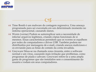 
 Time Bomb é um malware de contagem regressiva. Uma ameaça
programada para ser executada em um determinado momento no
sistema operacional, causando danos.
 Worm (verme) Podem se autorreplicar sem a necessidade de
infectar arquivos legítimos, criando cópias funcionais de si
mesmos. Essas características permitem que os worms se espalhem
por redes de computadores e drives USB. Também podem ser
distribuídos por mensagens de e-mail, criando anexos maliciosos e
os enviando para as listas de contato da conta invadida.
 Greyware Situa-se na chamada zona cinzenta, entre o software
normal e um vírus, causando mais irritação que problemas, como
programas de piada e adware. Greyware refere-se a uma ampla
gama de programas que são instalados sem o consentimento do
usuário e rodam em seus computadores.
 