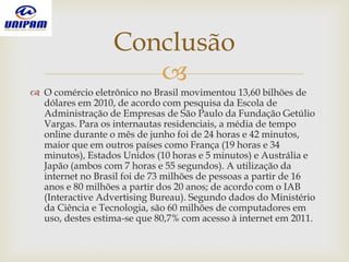
 O comércio eletrônico no Brasil movimentou 13,60 bilhões de
dólares em 2010, de acordo com pesquisa da Escola de
Administração de Empresas de São Paulo da Fundação Getúlio
Vargas. Para os internautas residenciais, a média de tempo
online durante o mês de junho foi de 24 horas e 42 minutos,
maior que em outros países como França (19 horas e 34
minutos), Estados Unidos (10 horas e 5 minutos) e Austrália e
Japão (ambos com 7 horas e 55 segundos). A utilização da
internet no Brasil foi de 73 milhões de pessoas a partir de 16
anos e 80 milhões a partir dos 20 anos; de acordo com o IAB
(Interactive Advertising Bureau). Segundo dados do Ministério
da Ciência e Tecnologia, são 60 milhões de computadores em
uso, destes estima-se que 80,7% com acesso à internet em 2011.
Conclusão
 
