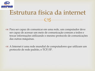 
 Para ser capaz de comunicar em uma rede, um computador deve
ser capaz de acessar um meio de comunicação comum a todos e
trocar informações utilizando o mesmo protocolo de comunicações
das outras máquinas.
 A Internet é uma rede mundial de computadores que utilizam um
protocolo de rede padrão, o TCP/IP.
Estrutura física da internet
 