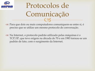  Para que dois ou mais computadores comuniquem-se entre si, é
preciso que se utilize um mesmo protocolo de conversação.
 Na Internet, o protocolo padrão utilizado pelas máquinas é o
TCP/IP, que teve origem na década de 70 e em 1983 tornou-se um
padrão de fato, com o surgimento da Internet.
Protocolos de
Comunicação
 
