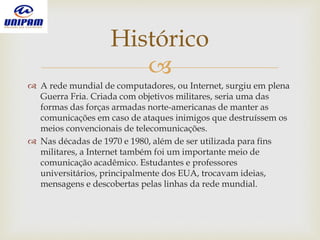 
 A rede mundial de computadores, ou Internet, surgiu em plena
Guerra Fria. Criada com objetivos militares, seria uma das
formas das forças armadas norte-americanas de manter as
comunicações em caso de ataques inimigos que destruíssem os
meios convencionais de telecomunicações.
 Nas décadas de 1970 e 1980, além de ser utilizada para fins
militares, a Internet também foi um importante meio de
comunicação acadêmico. Estudantes e professores
universitários, principalmente dos EUA, trocavam ideias,
mensagens e descobertas pelas linhas da rede mundial.
Histórico
 