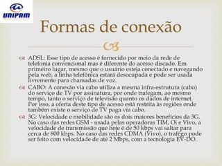 
 ADSL: Esse tipo de acesso é fornecido por meio da rede de
telefonia convencional mas é diferente do acesso discado. Em
primeiro lugar, mesmo que o usuário esteja conectado e navegando
pela web, a linha telefônica estará desocupada e pode ser usada
livremente para chamadas de voz.
 CABO: A conexão via cabo utiliza a mesma infra-estrutura (cabo)
do serviço de TV por assinatura, por onde trafegam, ao mesmo
tempo, tanto o serviço de televisão quanto os dados de internet.
Por isso, a oferta deste tipo de acesso está restrita às regiões onde
também existe o serviço de TV paga via cabo.
 3G: Velocidade e mobilidade são os dois maiores benefícios da 3G.
No caso das redes GSM - usada pelas operadoras TIM, Oi e Vivo, a
velocidade de transmissão que hoje é de 50 kbps vai saltar para
cerca de 800 kbps. No caso das redes CDMA (Vivo), o trafégo pode
ser feito com velocidade de até 2 Mbps, com a tecnologia EV-DO.
Formas de conexão
 