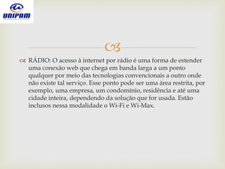 
 RÁDIO: O acesso à internet por rádio é uma forma de estender
uma conexão web que chega em banda larga a um ponto
qualquer por meio das tecnologias convencionais a outro onde
não existe tal serviço. Esse ponto pode ser uma área restrita, por
exemplo, uma empresa, um condomínio, residência e até uma
cidade inteira, dependendo da solução que for usada. Estão
inclusos nessa modalidade o Wi-Fi e Wi-Max.
 
