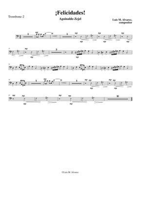¡Felicidades!
Trombone-2
                                                 Aguinaldo Zejel                                      Luis M. Alvarez,
                                                                                                           compositor


               4       Pœ œ . œ ˙
                       œ                 w                  4          P                    P                   P
     ?4
      4                                                                Ó ˙       ˙ #˙       Ó ˙     ˙ #˙        Ó ˙
                                                                            P                  P                   P

             P                               3
?˙   #˙      Ó     ˙       ˙   #˙                       Ó            Œ ! œ #œ #œ œ œ ˙      œ #œ œ ! œ #œ #œ œ œ ˙
16




                   P                                                    P

? œ œ œœ œ œ œ ˙                               œ
                               œ #œ œ ! œ #œ #œ œ ˙                   œ œ œ œ #œ œ
                                                                                   œ œ                        œ
                                                                                              œ #œ œ ! œ #œ #œ œ ˙
26


        #œ                                                                             ˙


                       4        Pœ œ. œ ˙
                                œ                w                      4        PP                PP
? œ œ œœ œ                                                                       Ó ˙        ˙ #˙   Ó ˙          ˙ #˙
34


        #œ
                                                                                   P                   P

 P        P                                      P              P                                          10
?Ó         ˙           ˙            #˙           Ó               ˙           ˙         #˙
49




          P                                                     P




                                                     ©Luis M. Alvarez
 