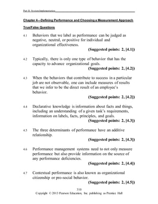 Part II: SystemImplementation_____________________________________________________________
Copyright © 2013 Pearson Education, Inc. publishing as Prentice Hall
310
Chapter 4—Defining Performance and Choosing a Measurement Approach
True/False Questions
4.1 Behaviors that we label as performance can be judged as
negative, neutral, or positive for individual and
organizational effectiveness.
(Suggested points: 2, [4.1])
4.2 Typically, there is only one type of behavior that has the
capacity to advance organizational goals.
(Suggested points: 2, [4.2])
4.3 When the behaviors that contribute to success in a particular
job are not observable, one can include measures of results
that we infer to be the direct result of an employee’s
behavior.
(Suggested points: 2, [4.2])
4.4 Declarative knowledge is information about facts and things,
including an understanding of a given task’s requirements,
information on labels, facts, principles, and goals.
(Suggested points: 2, [4.3])
4.5 The three determinants of performance have an additive
relationship.
(Suggested points: 2, [4.3])
4.6 Performance management systems need to not only measure
performance but also provide information on the source of
any performance deficiencies.
(Suggested points: 2, [4.4])
4.7 Contextual performance is also known as organizational
citizenship or pro-social behavior.
(Suggested points: 2, [4.5])
 