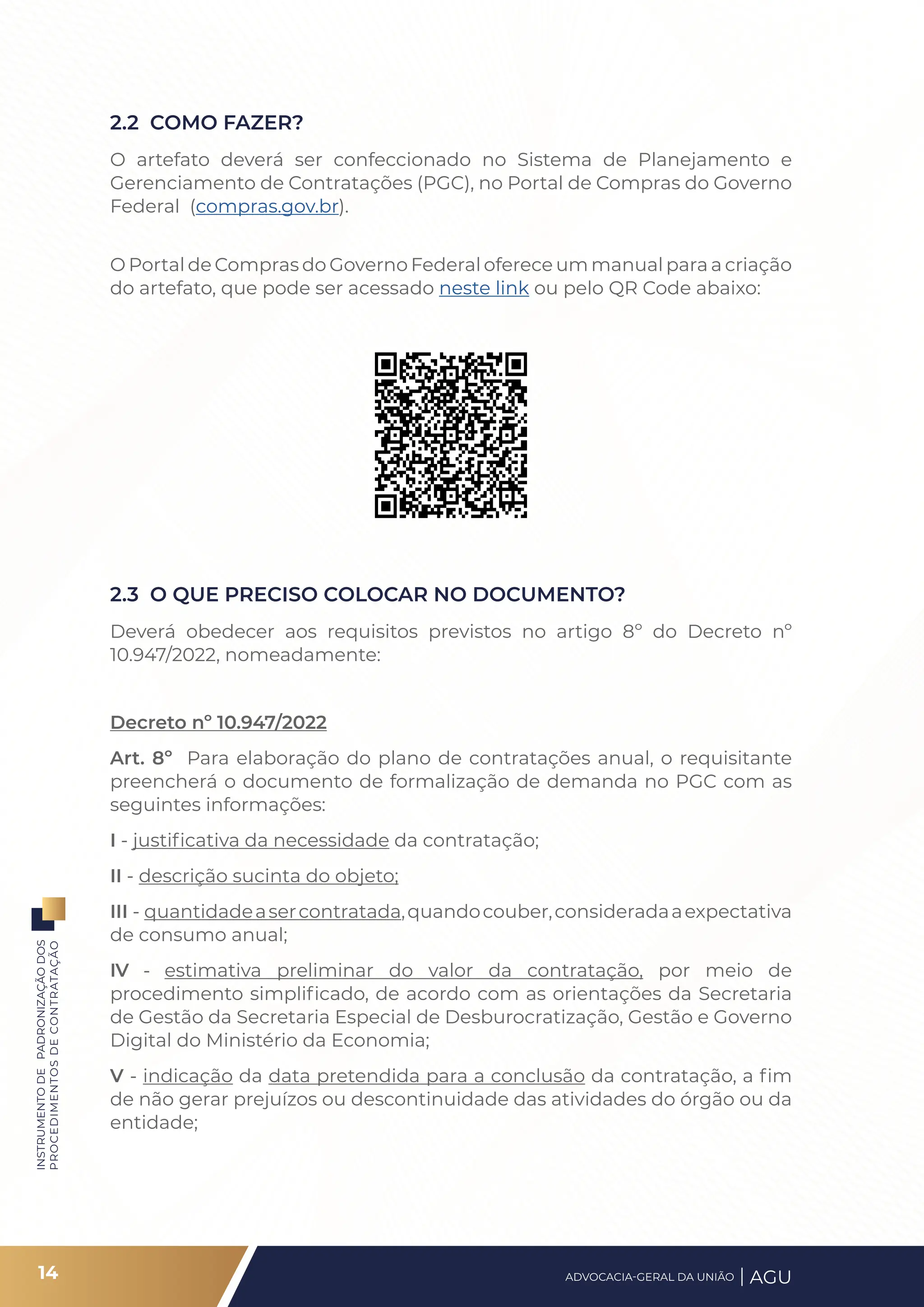 INSTRUMENTO
DE
PADRONIZAÇÃO
DOS
PROCEDIMENTOS
DE
CONTRATAÇÃO
2.2 COMO FAZER?
O artefato deverá ser confeccionado no Sistema de Planejamento e
Gerenciamento de Contratações (PGC), no Portal de Compras do Governo
Federal (compras.gov.br).
O Portal de Compras do Governo Federal oferece um manual para a criação
do artefato, que pode ser acessado neste link ou pelo QR Code abaixo:
2.3 O QUE PRECISO COLOCAR NO DOCUMENTO?
Deverá obedecer aos requisitos previstos no artigo 8º do Decreto nº
10.947/2022, nomeadamente:
Decreto nº 10.947/2022
Art. 8º Para elaboração do plano de contratações anual, o requisitante
preencherá o documento de formalização de demanda no PGC com as
seguintes informações:
I - justificativa da necessidade da contratação;
II - descrição sucinta do objeto;
III - quantidadeasercontratada,quandocouber,consideradaaexpectativa
de consumo anual;
IV - estimativa preliminar do valor da contratação, por meio de
procedimento simplificado, de acordo com as orientações da Secretaria
de Gestão da Secretaria Especial de Desburocratização, Gestão e Governo
Digital do Ministério da Economia;
V - indicação da data pretendida para a conclusão da contratação, a fim
de não gerar prejuízos ou descontinuidade das atividades do órgão ou da
entidade;
14 ADVOCACIA-GERAL DA UNIÃO AGU
 