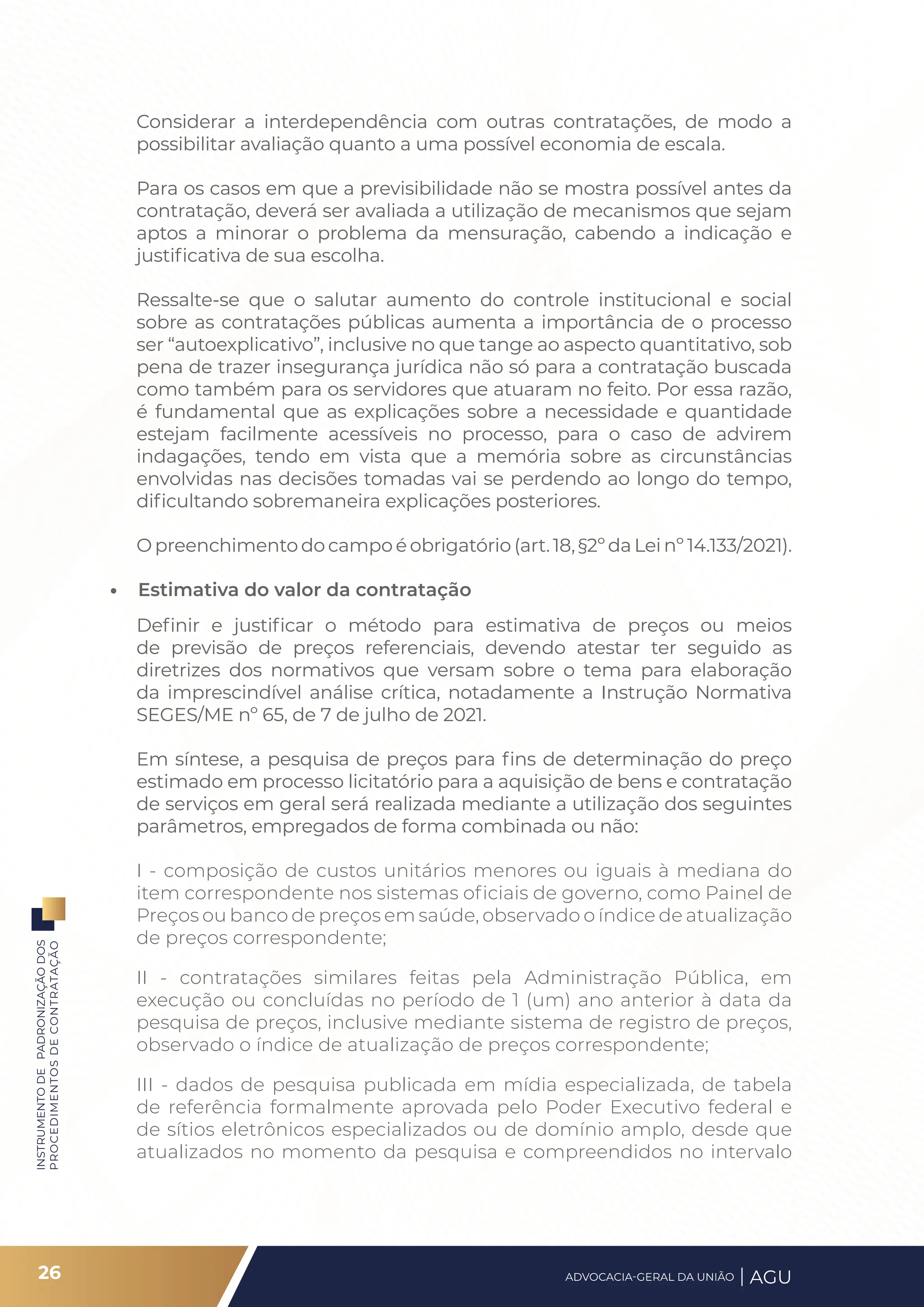 INSTRUMENTO
DE
PADRONIZAÇÃO
DOS
PROCEDIMENTOS
DE
CONTRATAÇÃO
Considerar a interdependência com outras contratações, de modo a
possibilitar avaliação quanto a uma possível economia de escala.
Para os casos em que a previsibilidade não se mostra possível antes da
contratação, deverá ser avaliada a utilização de mecanismos que sejam
aptos a minorar o problema da mensuração, cabendo a indicação e
justificativa de sua escolha.
Ressalte-se que o salutar aumento do controle institucional e social
sobre as contratações públicas aumenta a importância de o processo
ser “autoexplicativo”, inclusive no que tange ao aspecto quantitativo, sob
pena de trazer insegurança jurídica não só para a contratação buscada
como também para os servidores que atuaram no feito. Por essa razão,
é fundamental que as explicações sobre a necessidade e quantidade
estejam facilmente acessíveis no processo, para o caso de advirem
indagações, tendo em vista que a memória sobre as circunstâncias
envolvidas nas decisões tomadas vai se perdendo ao longo do tempo,
dificultando sobremaneira explicações posteriores.
O preenchimento do campo é obrigatório (art. 18, §2º da Lei nº 14.133/2021).
• Estimativa do valor da contratação
Definir e justificar o método para estimativa de preços ou meios
de previsão de preços referenciais, devendo atestar ter seguido as
diretrizes dos normativos que versam sobre o tema para elaboração
da imprescindível análise crítica, notadamente a Instrução Normativa
SEGES/ME nº 65, de 7 de julho de 2021.
Em síntese, a pesquisa de preços para fins de determinação do preço
estimado em processo licitatório para a aquisição de bens e contratação
de serviços em geral será realizada mediante a utilização dos seguintes
parâmetros, empregados de forma combinada ou não:
I - composição de custos unitários menores ou iguais à mediana do
item correspondente nos sistemas oficiais de governo, como Painel de
Preços ou banco de preços em saúde, observado o índice de atualização
de preços correspondente;
II - contratações similares feitas pela Administração Pública, em
execução ou concluídas no período de 1 (um) ano anterior à data da
pesquisa de preços, inclusive mediante sistema de registro de preços,
observado o índice de atualização de preços correspondente;
III - dados de pesquisa publicada em mídia especializada, de tabela
de referência formalmente aprovada pelo Poder Executivo federal e
de sítios eletrônicos especializados ou de domínio amplo, desde que
atualizados no momento da pesquisa e compreendidos no intervalo
26 ADVOCACIA-GERAL DA UNIÃO AGU
 