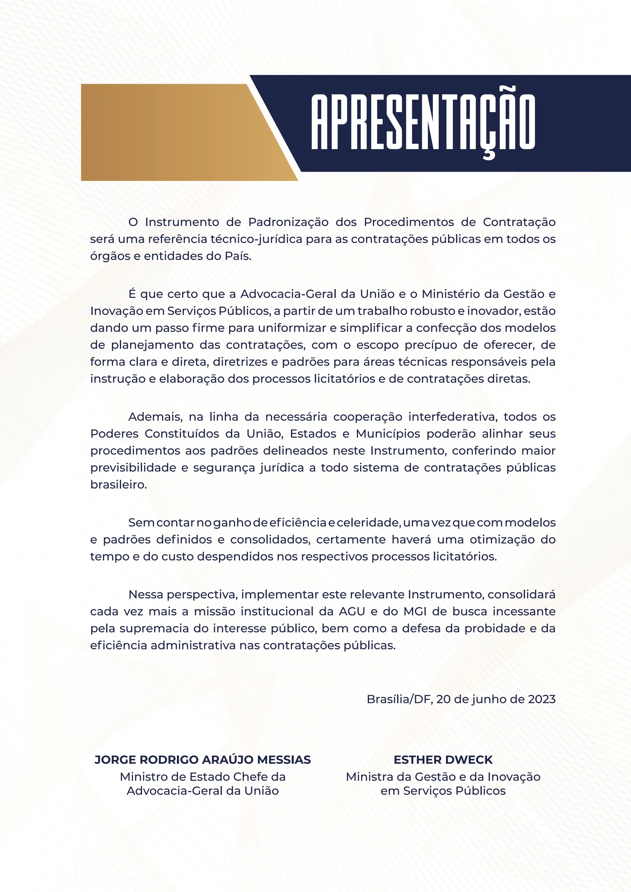 apresentação
O Instrumento de Padronização dos Procedimentos de Contratação
será uma referência técnico-jurídica para as contratações públicas em todos os
órgãos e entidades do País.
É que certo que a Advocacia-Geral da União e o Ministério da Gestão e
Inovação em Serviços Públicos, a partir de um trabalho robusto e inovador, estão
dando um passo firme para uniformizar e simplificar a confecção dos modelos
de planejamento das contratações, com o escopo precípuo de oferecer, de
forma clara e direta, diretrizes e padrões para áreas técnicas responsáveis pela
instrução e elaboração dos processos licitatórios e de contratações diretas.
Ademais, na linha da necessária cooperação interfederativa, todos os
Poderes Constituídos da União, Estados e Municípios poderão alinhar seus
procedimentos aos padrões delineados neste Instrumento, conferindo maior
previsibilidade e segurança jurídica a todo sistema de contratações públicas
brasileiro.
Semcontarnoganhodeeficiênciaeceleridade,umavezquecommodelos
e padrões definidos e consolidados, certamente haverá uma otimização do
tempo e do custo despendidos nos respectivos processos licitatórios.
Nessa perspectiva, implementar este relevante Instrumento, consolidará
cada vez mais a missão institucional da AGU e do MGI de busca incessante
pela supremacia do interesse público, bem como a defesa da probidade e da
eficiência administrativa nas contratações públicas.
Brasília/DF, 20 de junho de 2023
JORGE RODRIGO ARAÚJO MESSIAS
Ministro de Estado Chefe da
Advocacia-Geral da União
ESTHER DWECK
Ministra da Gestão e da Inovação
em Serviços Públicos
 