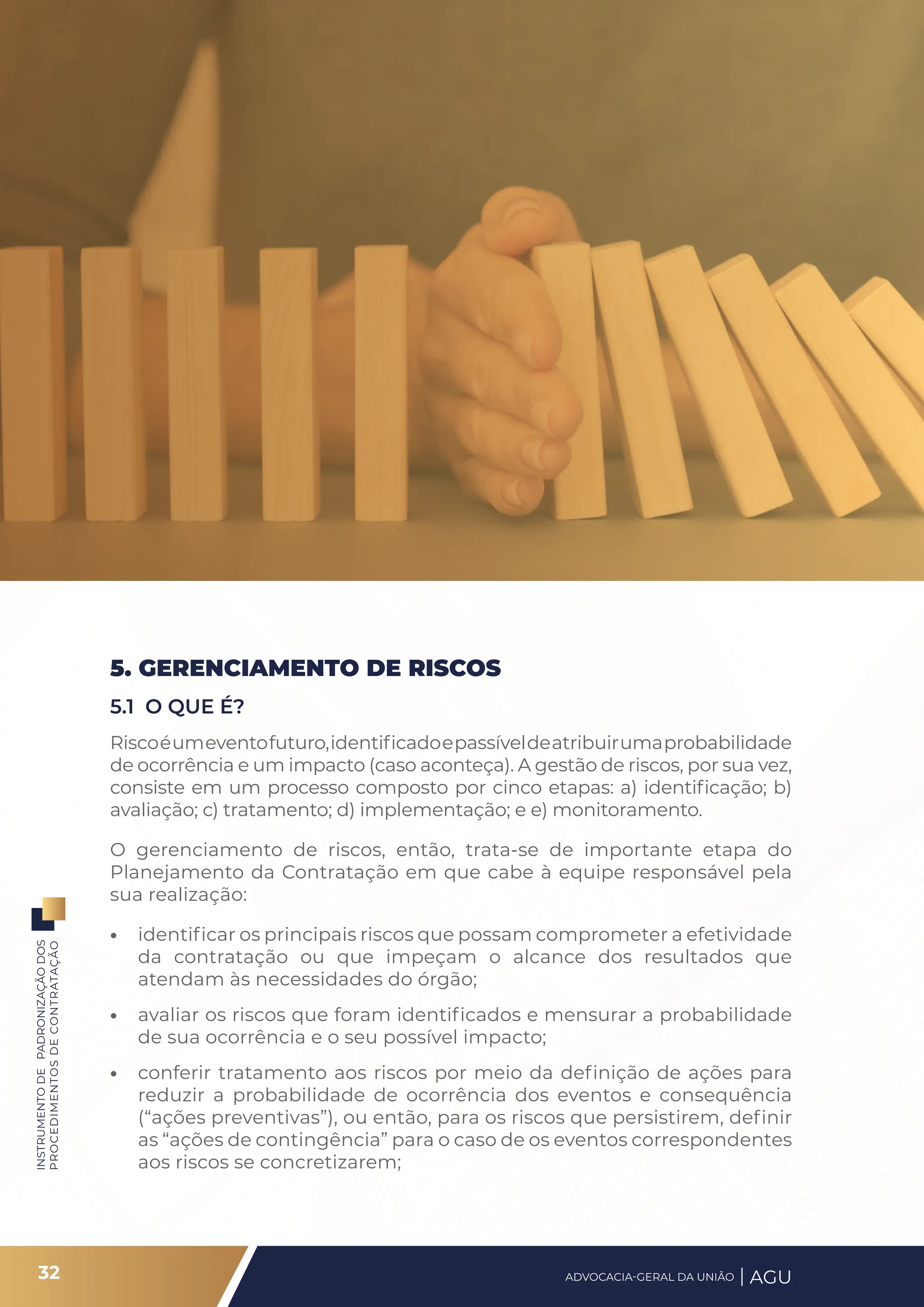 INSTRUMENTO
DE
PADRONIZAÇÃO
DOS
PROCEDIMENTOS
DE
CONTRATAÇÃO
5. GERENCIAMENTO DE RISCOS
5.1 O QUE É?
Riscoéumeventofuturo,identificadoepassíveldeatribuirumaprobabilidade
de ocorrência e um impacto (caso aconteça). A gestão de riscos, por sua vez,
consiste em um processo composto por cinco etapas: a) identificação; b)
avaliação; c) tratamento; d) implementação; e e) monitoramento.
O gerenciamento de riscos, então, trata-se de importante etapa do
Planejamento da Contratação em que cabe à equipe responsável pela
sua realização:
• identificar os principais riscos que possam comprometer a efetividade
da contratação ou que impeçam o alcance dos resultados que
atendam às necessidades do órgão;
• avaliar os riscos que foram identificados e mensurar a probabilidade
de sua ocorrência e o seu possível impacto;
• conferir tratamento aos riscos por meio da definição de ações para
reduzir a probabilidade de ocorrência dos eventos e consequência
(“ações preventivas”), ou então, para os riscos que persistirem, definir
as “ações de contingência” para o caso de os eventos correspondentes
aos riscos se concretizarem;
32 ADVOCACIA-GERAL DA UNIÃO AGU
 
