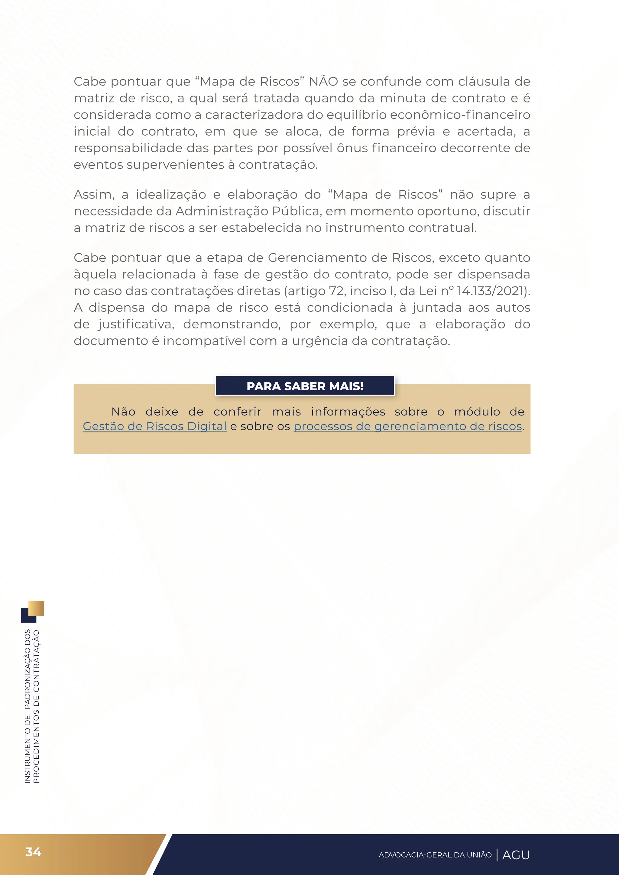 INSTRUMENTO
DE
PADRONIZAÇÃO
DOS
PROCEDIMENTOS
DE
CONTRATAÇÃO
Cabe pontuar que “Mapa de Riscos” NÃO se confunde com cláusula de
matriz de risco, a qual será tratada quando da minuta de contrato e é
considerada como a caracterizadora do equilíbrio econômico-financeiro
inicial do contrato, em que se aloca, de forma prévia e acertada, a
responsabilidade das partes por possível ônus financeiro decorrente de
eventos supervenientes à contratação.
Assim, a idealização e elaboração do “Mapa de Riscos” não supre a
necessidade da Administração Pública, em momento oportuno, discutir
a matriz de riscos a ser estabelecida no instrumento contratual.
Cabe pontuar que a etapa de Gerenciamento de Riscos, exceto quanto
àquela relacionada à fase de gestão do contrato, pode ser dispensada
no caso das contratações diretas (artigo 72, inciso I, da Lei nº 14.133/2021).
A dispensa do mapa de risco está condicionada à juntada aos autos
de justificativa, demonstrando, por exemplo, que a elaboração do
documento é incompatível com a urgência da contratação.
Não deixe de conferir mais informações sobre o módulo de
Gestão de Riscos Digital e sobre os processos de gerenciamento de riscos.
PARA SABER MAIS!
34 ADVOCACIA-GERAL DA UNIÃO AGU
 