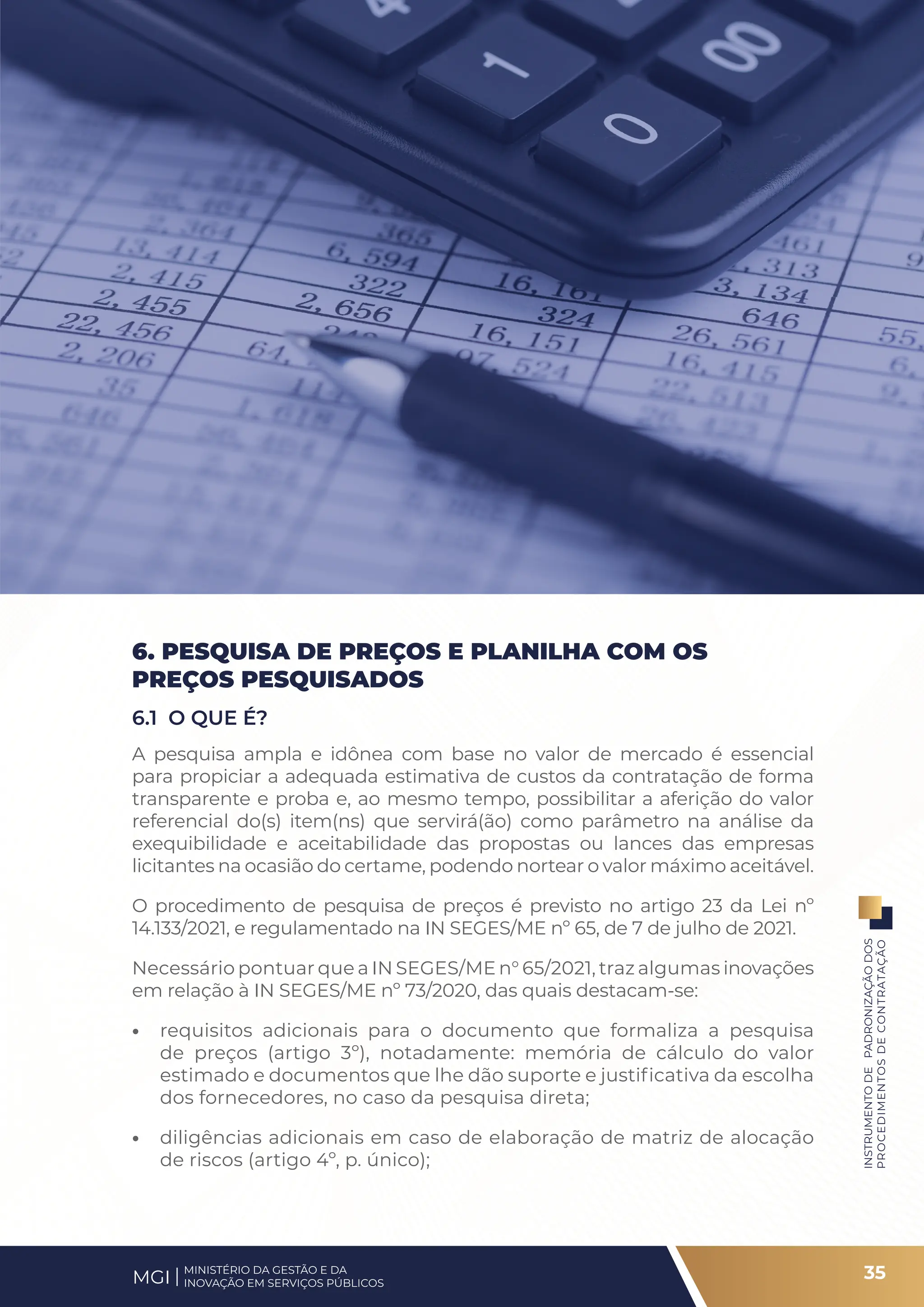 6. PESQUISA DE PREÇOS E PLANILHA COM OS
PREÇOS PESQUISADOS
6.1 O QUE É?
A pesquisa ampla e idônea com base no valor de mercado é essencial
para propiciar a adequada estimativa de custos da contratação de forma
transparente e proba e, ao mesmo tempo, possibilitar a aferição do valor
referencial do(s) item(ns) que servirá(ão) como parâmetro na análise da
exequibilidade e aceitabilidade das propostas ou lances das empresas
licitantes na ocasião do certame, podendo nortear o valor máximo aceitável.
O procedimento de pesquisa de preços é previsto no artigo 23 da Lei nº
14.133/2021, e regulamentado na IN SEGES/ME nº 65, de 7 de julho de 2021.
Necessário pontuar que a IN SEGES/ME n° 65/2021, traz algumas inovações
em relação à IN SEGES/ME nº 73/2020, das quais destacam-se:
• requisitos adicionais para o documento que formaliza a pesquisa
de preços (artigo 3º), notadamente: memória de cálculo do valor
estimado e documentos que lhe dão suporte e justificativa da escolha
dos fornecedores, no caso da pesquisa direta;
• diligências adicionais em caso de elaboração de matriz de alocação
de riscos (artigo 4º, p. único);
35
INSTRUMENTO
DE
PADRONIZAÇÃO
DOS
PROCEDIMENTOS
DE
CONTRATAÇÃO
MINISTÉRIO DA GESTÃO E DA
INOVAÇÃO EM SERVIÇOS PÚBLICOS
MGI
 