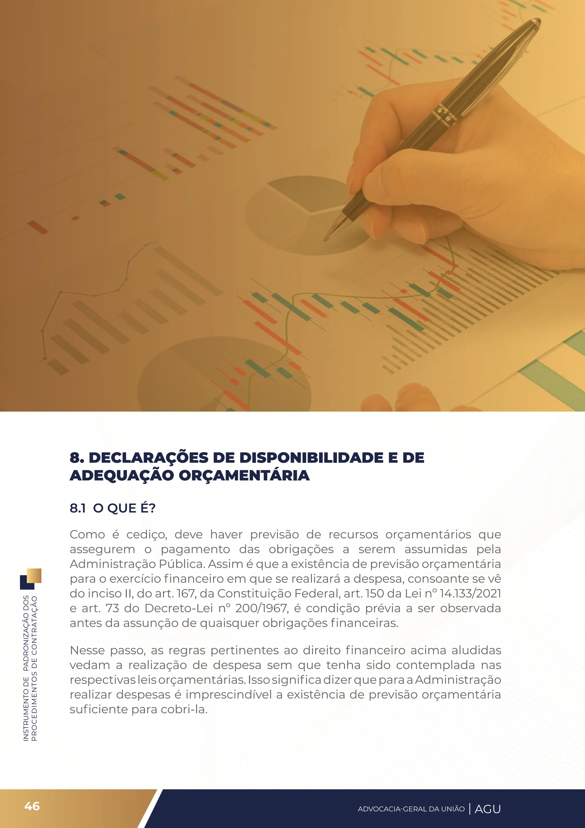 INSTRUMENTO
DE
PADRONIZAÇÃO
DOS
PROCEDIMENTOS
DE
CONTRATAÇÃO
8. DECLARAÇÕES DE DISPONIBILIDADE E DE
ADEQUAÇÃO ORÇAMENTÁRIA
8.1 O QUE É?
Como é cediço, deve haver previsão de recursos orçamentários que
assegurem o pagamento das obrigações a serem assumidas pela
Administração Pública. Assim é que a existência de previsão orçamentária
para o exercício financeiro em que se realizará a despesa, consoante se vê
do inciso II, do art. 167, da Constituição Federal, art. 150 da Lei nº 14.133/2021
e art. 73 do Decreto-Lei nº 200/1967, é condição prévia a ser observada
antes da assunção de quaisquer obrigações financeiras.
Nesse passo, as regras pertinentes ao direito financeiro acima aludidas
vedam a realização de despesa sem que tenha sido contemplada nas
respectivasleisorçamentárias.IssosignificadizerqueparaaAdministração
realizar despesas é imprescindível a existência de previsão orçamentária
suficiente para cobri-la.
46 ADVOCACIA-GERAL DA UNIÃO AGU
 