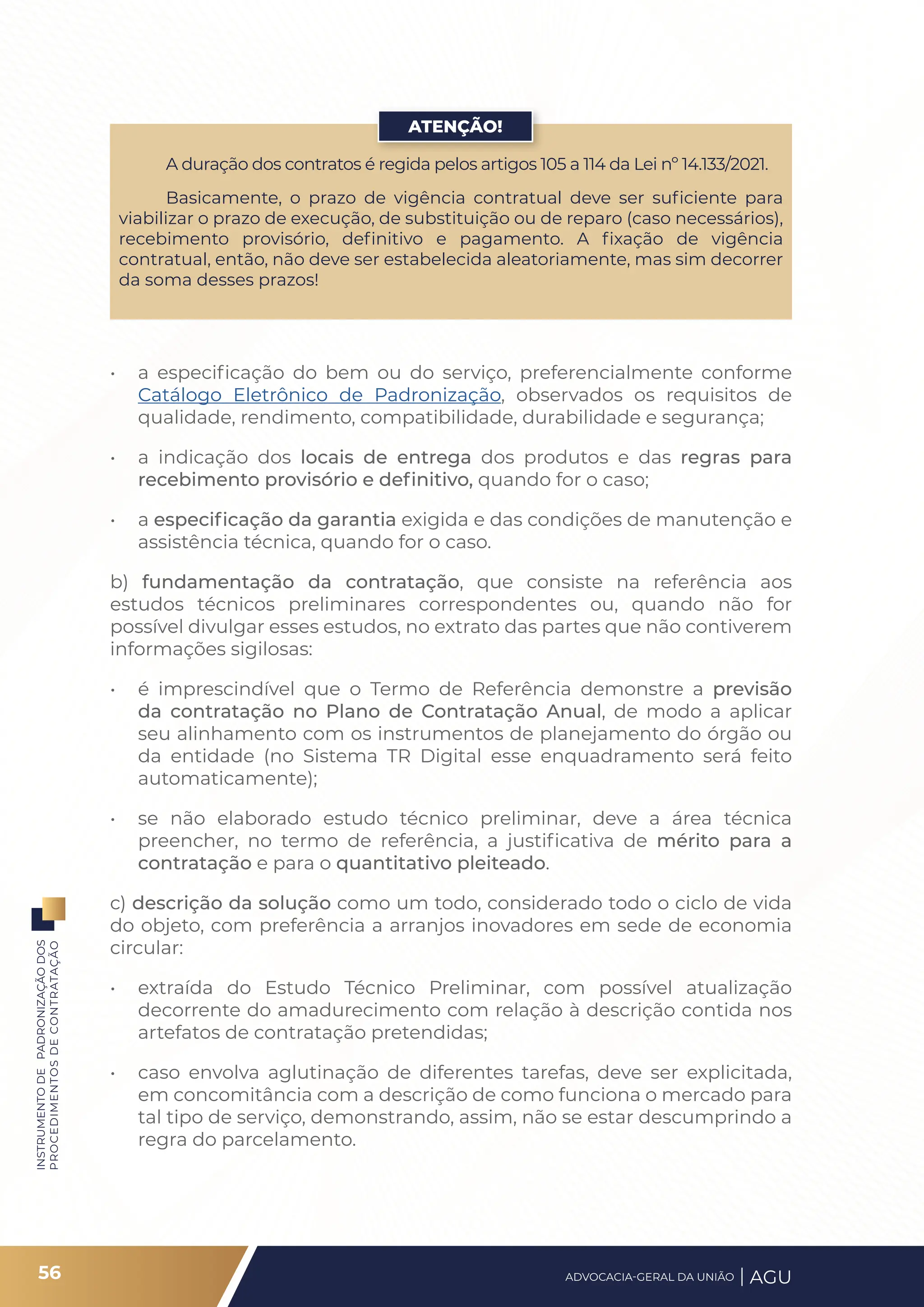 INSTRUMENTO
DE
PADRONIZAÇÃO
DOS
PROCEDIMENTOS
DE
CONTRATAÇÃO
• a especificação do bem ou do serviço, preferencialmente conforme
Catálogo Eletrônico de Padronização, observados os requisitos de
qualidade, rendimento, compatibilidade, durabilidade e segurança;
• a indicação dos locais de entrega dos produtos e das regras para
recebimento provisório e definitivo, quando for o caso;
• a especificação da garantia exigida e das condições de manutenção e
assistência técnica, quando for o caso.
b) fundamentação da contratação, que consiste na referência aos
estudos técnicos preliminares correspondentes ou, quando não for
possível divulgar esses estudos, no extrato das partes que não contiverem
informações sigilosas:
• é imprescindível que o Termo de Referência demonstre a previsão
da contratação no Plano de Contratação Anual, de modo a aplicar
seu alinhamento com os instrumentos de planejamento do órgão ou
da entidade (no Sistema TR Digital esse enquadramento será feito
automaticamente);
• se não elaborado estudo técnico preliminar, deve a área técnica
preencher, no termo de referência, a justificativa de mérito para a
contratação e para o quantitativo pleiteado.
c) descrição da solução como um todo, considerado todo o ciclo de vida
do objeto, com preferência a arranjos inovadores em sede de economia
circular:
• extraída do Estudo Técnico Preliminar, com possível atualização
decorrente do amadurecimento com relação à descrição contida nos
artefatos de contratação pretendidas;
• caso envolva aglutinação de diferentes tarefas, deve ser explicitada,
em concomitância com a descrição de como funciona o mercado para
tal tipo de serviço, demonstrando, assim, não se estar descumprindo a
regra do parcelamento.
A duração dos contratos é regida pelos artigos 105 a 114 da Lei nº 14.133/2021.
Basicamente, o prazo de vigência contratual deve ser suficiente para
viabilizar o prazo de execução, de substituição ou de reparo (caso necessários),
recebimento provisório, definitivo e pagamento. A fixação de vigência
contratual, então, não deve ser estabelecida aleatoriamente, mas sim decorrer
da soma desses prazos!
ATENÇÃO!
56 ADVOCACIA-GERAL DA UNIÃO AGU
 