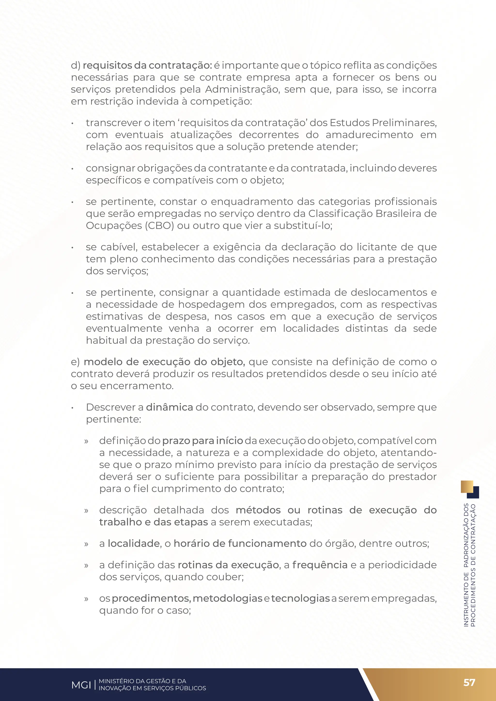 d) requisitos da contratação: é importante que o tópico reflita as condições
necessárias para que se contrate empresa apta a fornecer os bens ou
serviços pretendidos pela Administração, sem que, para isso, se incorra
em restrição indevida à competição:
• transcrever o item ‘requisitos da contratação’ dos Estudos Preliminares,
com eventuais atualizações decorrentes do amadurecimento em
relação aos requisitos que a solução pretende atender;
• consignar obrigações da contratante e da contratada, incluindo deveres
específicos e compatíveis com o objeto;
• se pertinente, constar o enquadramento das categorias profissionais
que serão empregadas no serviço dentro da Classificação Brasileira de
Ocupações (CBO) ou outro que vier a substituí-lo;
• se cabível, estabelecer a exigência da declaração do licitante de que
tem pleno conhecimento das condições necessárias para a prestação
dos serviços;
• se pertinente, consignar a quantidade estimada de deslocamentos e
a necessidade de hospedagem dos empregados, com as respectivas
estimativas de despesa, nos casos em que a execução de serviços
eventualmente venha a ocorrer em localidades distintas da sede
habitual da prestação do serviço.
e) modelo de execução do objeto, que consiste na definição de como o
contrato deverá produzir os resultados pretendidos desde o seu início até
o seu encerramento.
• Descrever a dinâmica do contrato, devendo ser observado, sempre que
pertinente:
» definiçãodoprazoparainíciodaexecuçãodoobjeto,compatívelcom
a necessidade, a natureza e a complexidade do objeto, atentando-
se que o prazo mínimo previsto para início da prestação de serviços
deverá ser o suficiente para possibilitar a preparação do prestador
para o fiel cumprimento do contrato;
» descrição detalhada dos métodos ou rotinas de execução do
trabalho e das etapas a serem executadas;
» a localidade, o horário de funcionamento do órgão, dentre outros;
» a definição das rotinas da execução, a frequência e a periodicidade
dos serviços, quando couber;
» osprocedimentos,metodologiasetecnologiasaseremempregadas,
quando for o caso;
57
INSTRUMENTO
DE
PADRONIZAÇÃO
DOS
PROCEDIMENTOS
DE
CONTRATAÇÃO
MINISTÉRIO DA GESTÃO E DA
INOVAÇÃO EM SERVIÇOS PÚBLICOS
MGI
 