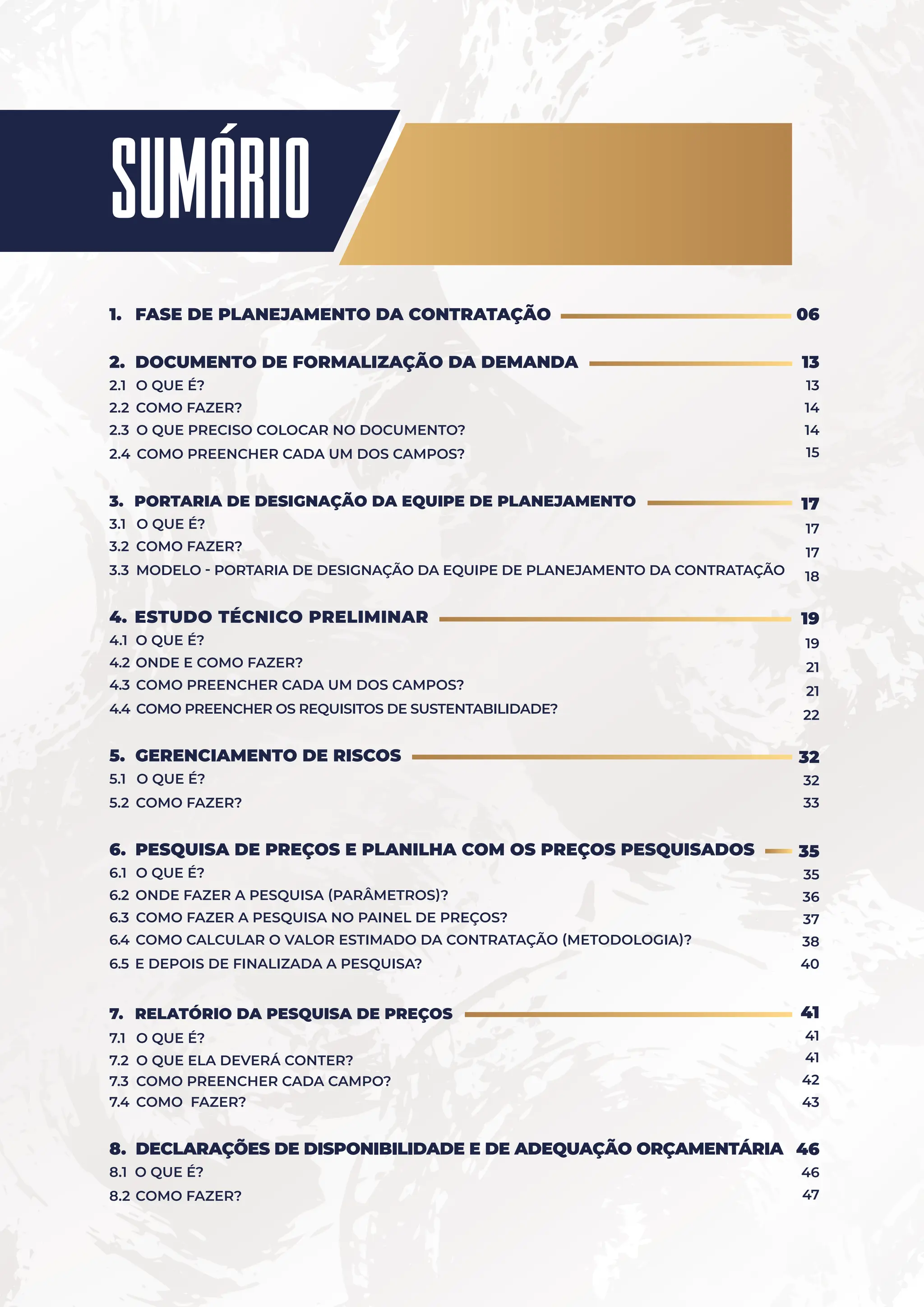Sumário
1. FASE DE PLANEJAMENTO DA CONTRATAÇÃO
2. DOCUMENTO DE FORMALIZAÇÃO DA DEMANDA
2.1 O QUE É?
2.2 COMO FAZER?
2.3 O QUE PRECISO COLOCAR NO DOCUMENTO?
2.4 COMO PREENCHER CADA UM DOS CAMPOS?
3. PORTARIA DE DESIGNAÇÃO DA EQUIPE DE PLANEJAMENTO
3.1 O QUE É?
3.2 COMO FAZER?
3.3 MODELO - PORTARIA DE DESIGNAÇÃO DA EQUIPE DE PLANEJAMENTO DA CONTRATAÇÃO
4. ESTUDO TÉCNICO PRELIMINAR
4.1 O QUE É?
4.2 ONDE E COMO FAZER?
4.3 COMO PREENCHER CADA UM DOS CAMPOS?
4.4 COMO PREENCHER OS REQUISITOS DE SUSTENTABILIDADE?
5. GERENCIAMENTO DE RISCOS
5.1 O QUE É?
5.2 COMO FAZER?
6. PESQUISA DE PREÇOS E PLANILHA COM OS PREÇOS PESQUISADOS
6.1 O QUE É?
6.2 ONDE FAZER A PESQUISA (PARÂMETROS)?
6.3 COMO FAZER A PESQUISA NO PAINEL DE PREÇOS?
6.4 COMO CALCULAR O VALOR ESTIMADO DA CONTRATAÇÃO (METODOLOGIA)?
6.5 E DEPOIS DE FINALIZADA A PESQUISA?
7. RELATÓRIO DA PESQUISA DE PREÇOS
7.1 O QUE É?
7.2 O QUE ELA DEVERÁ CONTER?
7.3 COMO PREENCHER CADA CAMPO?
7.4 COMO FAZER?
8. DECLARAÇÕES DE DISPONIBILIDADE E DE ADEQUAÇÃO ORÇAMENTÁRIA
8.1 O QUE É?
8.2 COMO FAZER?
06
13
13
14
14
15
17
17
17
18
19
19
21
21
22
32
32
33
35
35
36
37
38
40
41
41
41
42
43
46
46
47
 