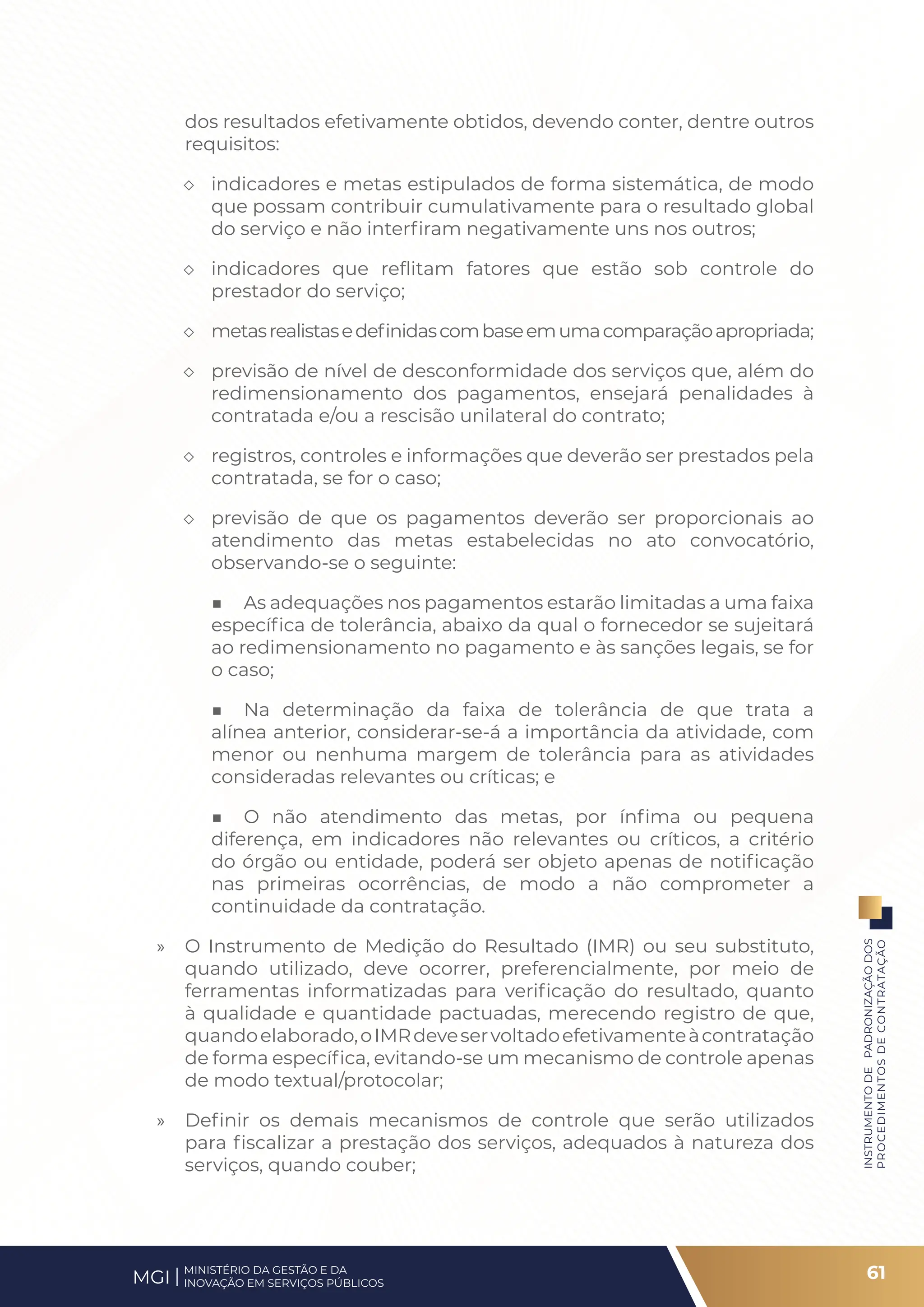 dos resultados efetivamente obtidos, devendo conter, dentre outros
requisitos:
◇ indicadores e metas estipulados de forma sistemática, de modo
que possam contribuir cumulativamente para o resultado global
do serviço e não interfiram negativamente uns nos outros;
◇ indicadores que reflitam fatores que estão sob controle do
prestador do serviço;
◇ metasrealistasedefinidascombaseemumacomparaçãoapropriada;
◇ previsão de nível de desconformidade dos serviços que, além do
redimensionamento dos pagamentos, ensejará penalidades à
contratada e/ou a rescisão unilateral do contrato;
◇ registros, controles e informações que deverão ser prestados pela
contratada, se for o caso;
◇ previsão de que os pagamentos deverão ser proporcionais ao
atendimento das metas estabelecidas no ato convocatório,
observando-se o seguinte:
■ As adequações nos pagamentos estarão limitadas a uma faixa
específica de tolerância, abaixo da qual o fornecedor se sujeitará
ao redimensionamento no pagamento e às sanções legais, se for
o caso;
■ Na determinação da faixa de tolerância de que trata a
alínea anterior, considerar-se-á a importância da atividade, com
menor ou nenhuma margem de tolerância para as atividades
consideradas relevantes ou críticas; e
■ O não atendimento das metas, por ínfima ou pequena
diferença, em indicadores não relevantes ou críticos, a critério
do órgão ou entidade, poderá ser objeto apenas de notificação
nas primeiras ocorrências, de modo a não comprometer a
continuidade da contratação.
» O Instrumento de Medição do Resultado (IMR) ou seu substituto,
quando utilizado, deve ocorrer, preferencialmente, por meio de
ferramentas informatizadas para verificação do resultado, quanto
à qualidade e quantidade pactuadas, merecendo registro de que,
quandoelaborado,oIMRdeveservoltadoefetivamenteàcontratação
de forma específica, evitando-se um mecanismo de controle apenas
de modo textual/protocolar;
» Definir os demais mecanismos de controle que serão utilizados
para fiscalizar a prestação dos serviços, adequados à natureza dos
serviços, quando couber;
61
INSTRUMENTO
DE
PADRONIZAÇÃO
DOS
PROCEDIMENTOS
DE
CONTRATAÇÃO
MINISTÉRIO DA GESTÃO E DA
INOVAÇÃO EM SERVIÇOS PÚBLICOS
MGI
 