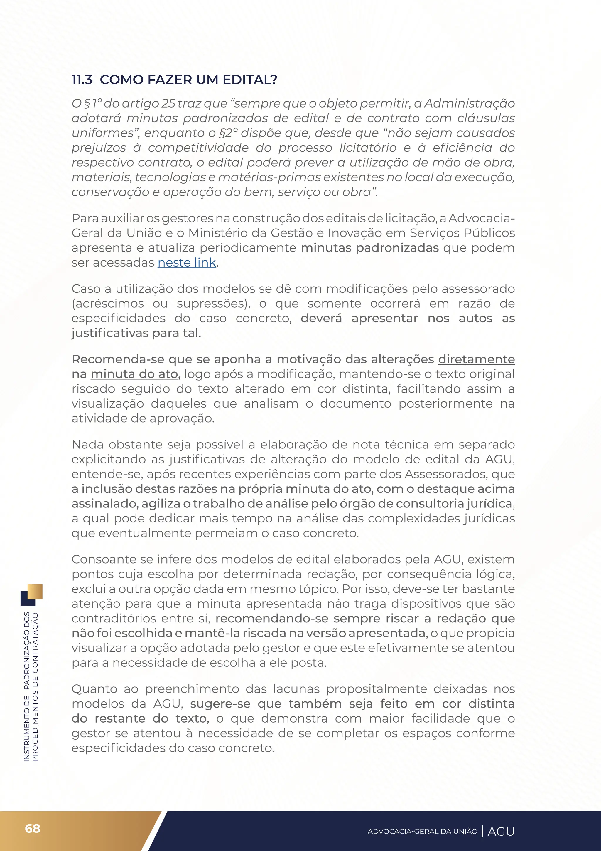 INSTRUMENTO
DE
PADRONIZAÇÃO
DOS
PROCEDIMENTOS
DE
CONTRATAÇÃO
11.3 COMO FAZER UM EDITAL?
O § 1º do artigo 25 traz que “sempre que o objeto permitir, a Administração
adotará minutas padronizadas de edital e de contrato com cláusulas
uniformes”, enquanto o §2º dispõe que, desde que “não sejam causados
prejuízos à competitividade do processo licitatório e à eficiência do
respectivo contrato, o edital poderá prever a utilização de mão de obra,
materiais, tecnologias e matérias-primas existentes no local da execução,
conservação e operação do bem, serviço ou obra”.
Para auxiliar os gestores na construção dos editais de licitação, a Advocacia-
Geral da União e o Ministério da Gestão e Inovação em Serviços Públicos
apresenta e atualiza periodicamente minutas padronizadas que podem
ser acessadas neste link.
Caso a utilização dos modelos se dê com modificações pelo assessorado
(acréscimos ou supressões), o que somente ocorrerá em razão de
especificidades do caso concreto, deverá apresentar nos autos as
justificativas para tal.
Recomenda-se que se aponha a motivação das alterações diretamente
na minuta do ato, logo após a modificação, mantendo-se o texto original
riscado seguido do texto alterado em cor distinta, facilitando assim a
visualização daqueles que analisam o documento posteriormente na
atividade de aprovação.
Nada obstante seja possível a elaboração de nota técnica em separado
explicitando as justificativas de alteração do modelo de edital da AGU,
entende-se, após recentes experiências com parte dos Assessorados, que
a inclusão destas razões na própria minuta do ato, com o destaque acima
assinalado, agiliza o trabalho de análise pelo órgão de consultoria jurídica,
a qual pode dedicar mais tempo na análise das complexidades jurídicas
que eventualmente permeiam o caso concreto.
Consoante se infere dos modelos de edital elaborados pela AGU, existem
pontos cuja escolha por determinada redação, por consequência lógica,
exclui a outra opção dada em mesmo tópico. Por isso, deve-se ter bastante
atenção para que a minuta apresentada não traga dispositivos que são
contraditórios entre si, recomendando-se sempre riscar a redação que
não foi escolhida e mantê-la riscada na versão apresentada, o que propicia
visualizar a opção adotada pelo gestor e que este efetivamente se atentou
para a necessidade de escolha a ele posta.
Quanto ao preenchimento das lacunas propositalmente deixadas nos
modelos da AGU, sugere-se que também seja feito em cor distinta
do restante do texto, o que demonstra com maior facilidade que o
gestor se atentou à necessidade de se completar os espaços conforme
especificidades do caso concreto.
68 ADVOCACIA-GERAL DA UNIÃO AGU
 