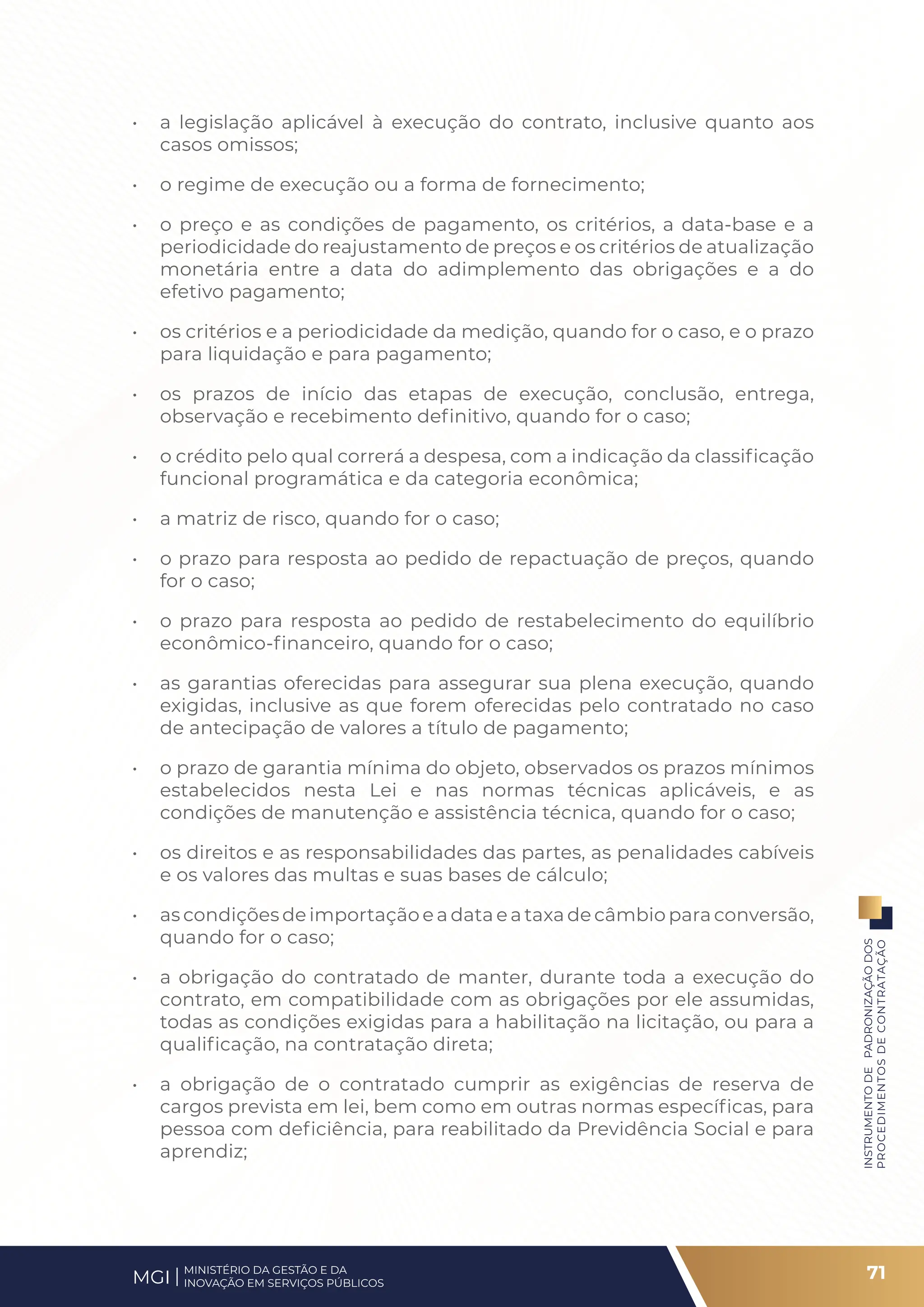 • a legislação aplicável à execução do contrato, inclusive quanto aos
casos omissos;
• o regime de execução ou a forma de fornecimento;
• o preço e as condições de pagamento, os critérios, a data-base e a
periodicidade do reajustamento de preços e os critérios de atualização
monetária entre a data do adimplemento das obrigações e a do
efetivo pagamento;
• os critérios e a periodicidade da medição, quando for o caso, e o prazo
para liquidação e para pagamento;
• os prazos de início das etapas de execução, conclusão, entrega,
observação e recebimento definitivo, quando for o caso;
• o crédito pelo qual correrá a despesa, com a indicação da classificação
funcional programática e da categoria econômica;
• a matriz de risco, quando for o caso;
• o prazo para resposta ao pedido de repactuação de preços, quando
for o caso;
• o prazo para resposta ao pedido de restabelecimento do equilíbrio
econômico-financeiro, quando for o caso;
• as garantias oferecidas para assegurar sua plena execução, quando
exigidas, inclusive as que forem oferecidas pelo contratado no caso
de antecipação de valores a título de pagamento;
• o prazo de garantia mínima do objeto, observados os prazos mínimos
estabelecidos nesta Lei e nas normas técnicas aplicáveis, e as
condições de manutenção e assistência técnica, quando for o caso;
• os direitos e as responsabilidades das partes, as penalidades cabíveis
e os valores das multas e suas bases de cálculo;
• as condições de importação e a data e a taxa de câmbio para conversão,
quando for o caso;
• a obrigação do contratado de manter, durante toda a execução do
contrato, em compatibilidade com as obrigações por ele assumidas,
todas as condições exigidas para a habilitação na licitação, ou para a
qualificação, na contratação direta;
• a obrigação de o contratado cumprir as exigências de reserva de
cargos prevista em lei, bem como em outras normas específicas, para
pessoa com deficiência, para reabilitado da Previdência Social e para
aprendiz;
71
INSTRUMENTO
DE
PADRONIZAÇÃO
DOS
PROCEDIMENTOS
DE
CONTRATAÇÃO
MINISTÉRIO DA GESTÃO E DA
INOVAÇÃO EM SERVIÇOS PÚBLICOS
MGI
 