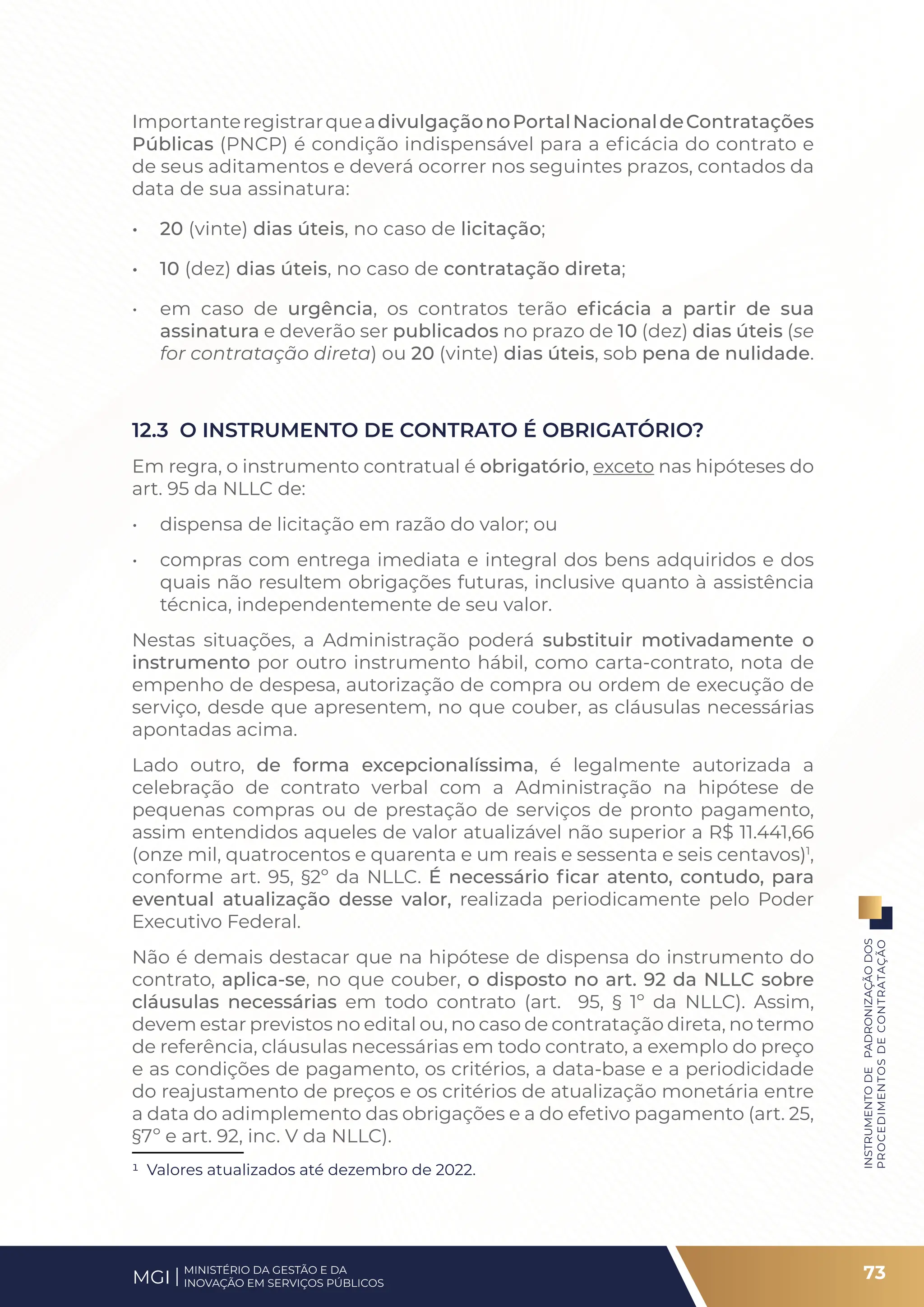 ImportanteregistrarqueadivulgaçãonoPortalNacionaldeContratações
Públicas (PNCP) é condição indispensável para a eficácia do contrato e
de seus aditamentos e deverá ocorrer nos seguintes prazos, contados da
data de sua assinatura:
• 20 (vinte) dias úteis, no caso de licitação;
• 10 (dez) dias úteis, no caso de contratação direta;
• em caso de urgência, os contratos terão eficácia a partir de sua
assinatura e deverão ser publicados no prazo de 10 (dez) dias úteis (se
for contratação direta) ou 20 (vinte) dias úteis, sob pena de nulidade.
12.3 O INSTRUMENTO DE CONTRATO É OBRIGATÓRIO?
Em regra, o instrumento contratual é obrigatório, exceto nas hipóteses do
art. 95 da NLLC de:
• dispensa de licitação em razão do valor; ou
• compras com entrega imediata e integral dos bens adquiridos e dos
quais não resultem obrigações futuras, inclusive quanto à assistência
técnica, independentemente de seu valor.
Nestas situações, a Administração poderá substituir motivadamente o
instrumento por outro instrumento hábil, como carta-contrato, nota de
empenho de despesa, autorização de compra ou ordem de execução de
serviço, desde que apresentem, no que couber, as cláusulas necessárias
apontadas acima.
Lado outro, de forma excepcionalíssima, é legalmente autorizada a
celebração de contrato verbal com a Administração na hipótese de
pequenas compras ou de prestação de serviços de pronto pagamento,
assim entendidos aqueles de valor atualizável não superior a R$ 11.441,66
(onze mil, quatrocentos e quarenta e um reais e sessenta e seis centavos)1
,
conforme art. 95, §2º da NLLC. É necessário ficar atento, contudo, para
eventual atualização desse valor, realizada periodicamente pelo Poder
Executivo Federal.
Não é demais destacar que na hipótese de dispensa do instrumento do
contrato, aplica-se, no que couber, o disposto no art. 92 da NLLC sobre
cláusulas necessárias em todo contrato (art. 95, § 1º da NLLC). Assim,
devem estar previstos no edital ou, no caso de contratação direta, no termo
de referência, cláusulas necessárias em todo contrato, a exemplo do preço
e as condições de pagamento, os critérios, a data-base e a periodicidade
do reajustamento de preços e os critérios de atualização monetária entre
a data do adimplemento das obrigações e a do efetivo pagamento (art. 25,
§7º e art. 92, inc. V da NLLC).
1 Valores atualizados até dezembro de 2022.
73
INSTRUMENTO
DE
PADRONIZAÇÃO
DOS
PROCEDIMENTOS
DE
CONTRATAÇÃO
MINISTÉRIO DA GESTÃO E DA
INOVAÇÃO EM SERVIÇOS PÚBLICOS
MGI
 