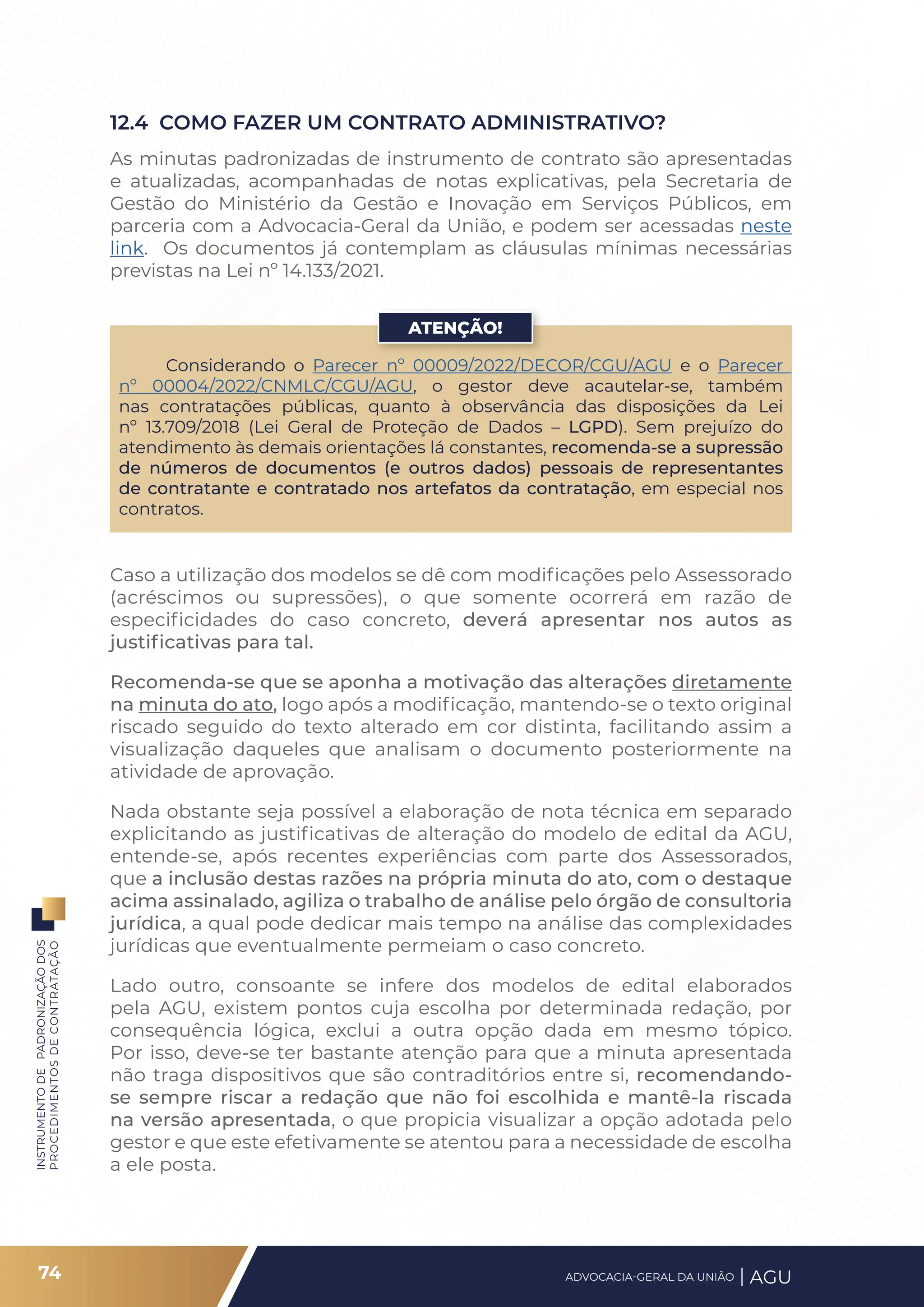 INSTRUMENTO
DE
PADRONIZAÇÃO
DOS
PROCEDIMENTOS
DE
CONTRATAÇÃO
Considerando o Parecer nº 00009/2022/DECOR/CGU/AGU e o Parecer
nº 00004/2022/CNMLC/CGU/AGU, o gestor deve acautelar-se, também
nas contratações públicas, quanto à observância das disposições da Lei
nº 13.709/2018 (Lei Geral de Proteção de Dados – LGPD). Sem prejuízo do
atendimento às demais orientações lá constantes, recomenda-se a supressão
de números de documentos (e outros dados) pessoais de representantes
de contratante e contratado nos artefatos da contratação, em especial nos
contratos.
ATENÇÃO!
12.4 COMO FAZER UM CONTRATO ADMINISTRATIVO?
As minutas padronizadas de instrumento de contrato são apresentadas
e atualizadas, acompanhadas de notas explicativas, pela Secretaria de
Gestão do Ministério da Gestão e Inovação em Serviços Públicos, em
parceria com a Advocacia-Geral da União, e podem ser acessadas neste
link. Os documentos já contemplam as cláusulas mínimas necessárias
previstas na Lei nº 14.133/2021.
Caso a utilização dos modelos se dê com modificações pelo Assessorado
(acréscimos ou supressões), o que somente ocorrerá em razão de
especificidades do caso concreto, deverá apresentar nos autos as
justificativas para tal.
Recomenda-se que se aponha a motivação das alterações diretamente
na minuta do ato, logo após a modificação, mantendo-se o texto original
riscado seguido do texto alterado em cor distinta, facilitando assim a
visualização daqueles que analisam o documento posteriormente na
atividade de aprovação.
Nada obstante seja possível a elaboração de nota técnica em separado
explicitando as justificativas de alteração do modelo de edital da AGU,
entende-se, após recentes experiências com parte dos Assessorados,
que a inclusão destas razões na própria minuta do ato, com o destaque
acima assinalado, agiliza o trabalho de análise pelo órgão de consultoria
jurídica, a qual pode dedicar mais tempo na análise das complexidades
jurídicas que eventualmente permeiam o caso concreto.
Lado outro, consoante se infere dos modelos de edital elaborados
pela AGU, existem pontos cuja escolha por determinada redação, por
consequência lógica, exclui a outra opção dada em mesmo tópico.
Por isso, deve-se ter bastante atenção para que a minuta apresentada
não traga dispositivos que são contraditórios entre si, recomendando-
se sempre riscar a redação que não foi escolhida e mantê-la riscada
na versão apresentada, o que propicia visualizar a opção adotada pelo
gestor e que este efetivamente se atentou para a necessidade de escolha
a ele posta.
74 ADVOCACIA-GERAL DA UNIÃO AGU
 