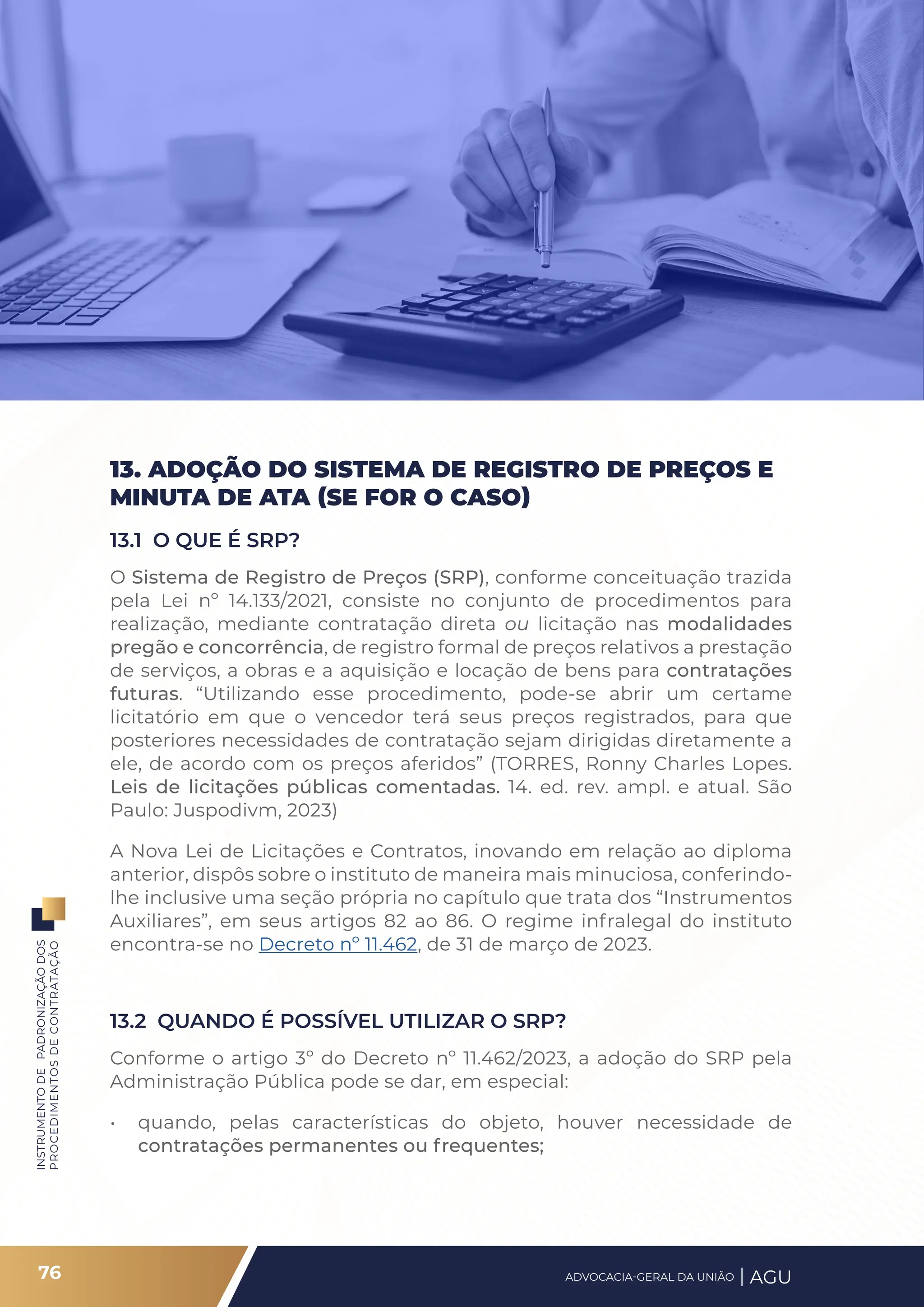 INSTRUMENTO
DE
PADRONIZAÇÃO
DOS
PROCEDIMENTOS
DE
CONTRATAÇÃO
13. ADOÇÃO DO SISTEMA DE REGISTRO DE PREÇOS E
MINUTA DE ATA (SE FOR O CASO)
13.1 O QUE É SRP?
O Sistema de Registro de Preços (SRP), conforme conceituação trazida
pela Lei nº 14.133/2021, consiste no conjunto de procedimentos para
realização, mediante contratação direta ou licitação nas modalidades
pregão e concorrência, de registro formal de preços relativos a prestação
de serviços, a obras e a aquisição e locação de bens para contratações
futuras. “Utilizando esse procedimento, pode-se abrir um certame
licitatório em que o vencedor terá seus preços registrados, para que
posteriores necessidades de contratação sejam dirigidas diretamente a
ele, de acordo com os preços aferidos” (TORRES, Ronny Charles Lopes.
Leis de licitações públicas comentadas. 14. ed. rev. ampl. e atual. São
Paulo: Juspodivm, 2023)
A Nova Lei de Licitações e Contratos, inovando em relação ao diploma
anterior, dispôs sobre o instituto de maneira mais minuciosa, conferindo-
lhe inclusive uma seção própria no capítulo que trata dos “Instrumentos
Auxiliares”, em seus artigos 82 ao 86. O regime infralegal do instituto
encontra-se no Decreto nº 11.462, de 31 de março de 2023.
13.2 QUANDO É POSSÍVEL UTILIZAR O SRP?
Conforme o artigo 3º do Decreto nº 11.462/2023, a adoção do SRP pela
Administração Pública pode se dar, em especial:
• quando, pelas características do objeto, houver necessidade de
contratações permanentes ou frequentes;
76 ADVOCACIA-GERAL DA UNIÃO AGU
 